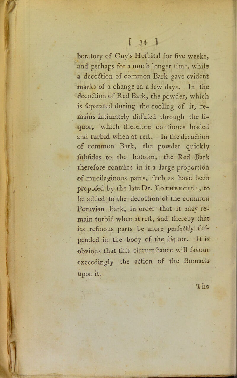 boratory of Guy's Hofpital for five weeks, and perhaps for a much longer time, while a decoction of common Bark gave evident marks of a change in a few days. In the decoction of Red Bark, the powder, which is feparated during the cooling of it, re- mains intimately diffufed through the li- quor, which therefore continues loaded and turbid when at reft. In the decoction of common Bark, the powder quickly fubfides to the bottom, the Red Bark therefore contains in it a large proportion of mucilaginous parts, fuch as have been propofed by the late Dr. Fothergill, to be added to the decoction of the common Peruvian Bark, in order that it may re- main turbid when at reft, and thereby that its refinous parts be more perfectly fuf- pended in the body of the liquor. It is obvious that this circumftance will favour exceedingly the action of the ftomach upon it.