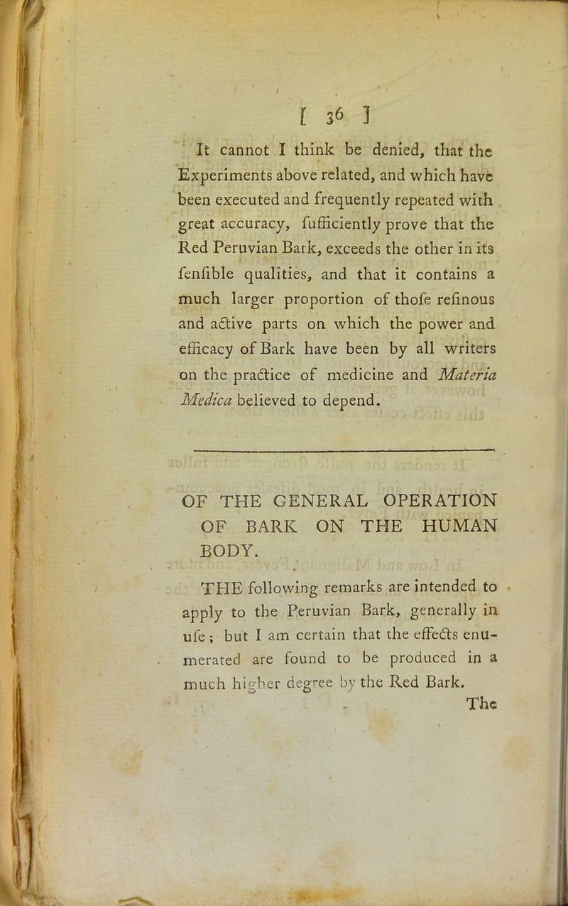 It cannot I think be denied, that the Experiments above related, and which have been executed and frequently repeated with great accuracy, fufficiently prove that the Red Peruvian Bark, exceeds the other in its fenfible qualities, and that it contains a much larger proportion of thofe refinous and active parts on which the power and efficacy of Bark have been by all writers on the practice of medicine and Materia Medica believed to depend. OF THE GENERAL OPERATION OF BARK ON THE HUMAN BODY. THE following remarks are intended to apply to the Peruvian Bark, generally in ufe ; but I am certain that the effects enu- merated are found to be produced in a much higher degree by the Red Bark. The