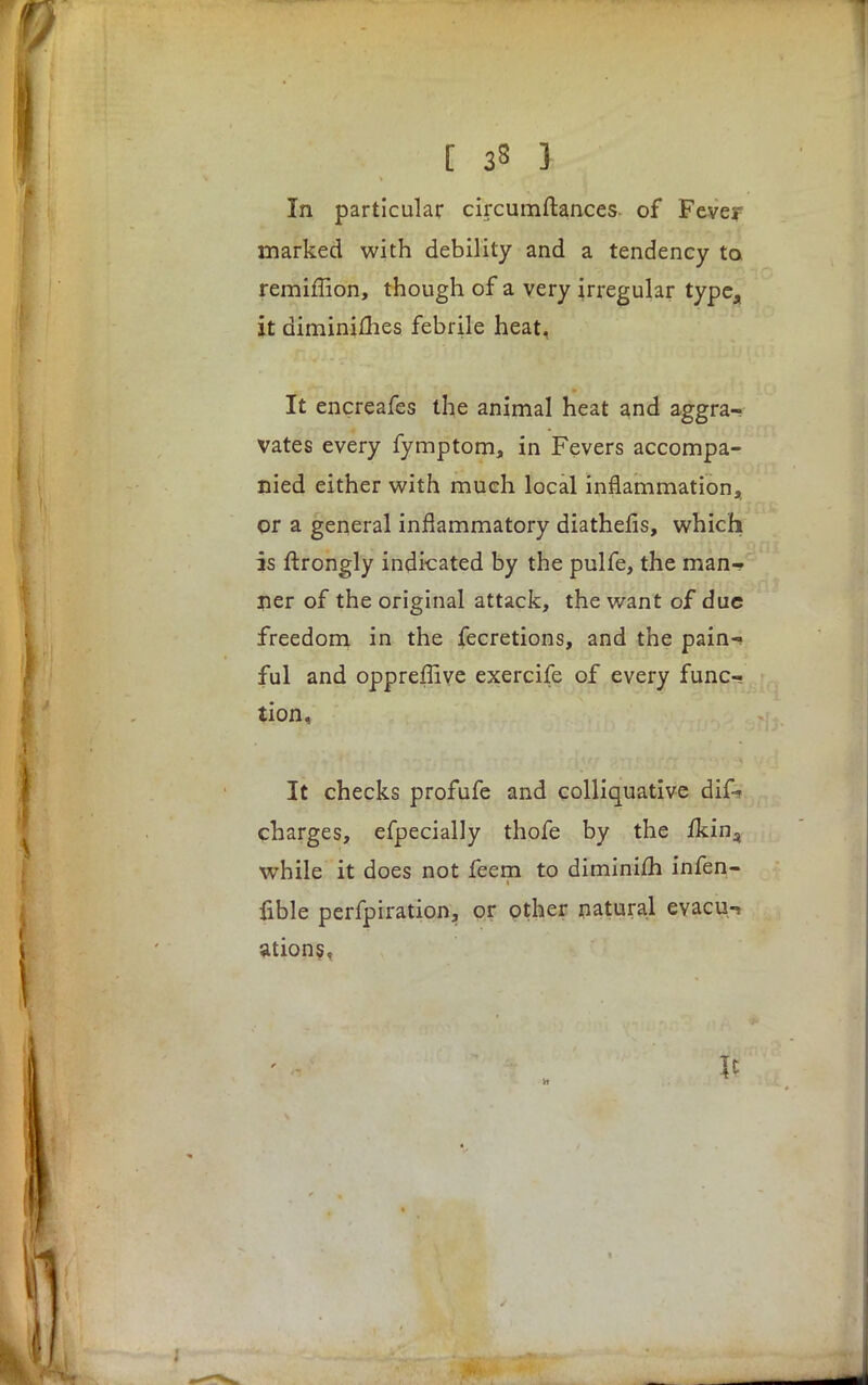 In particular circumftances of Fever marked with debility and a tendency ta remiffion, though of a very irregular type,, it diminifhes febrile heat, It encreafes the animal heat and aggra- vates every fymptom, in Fevers accompa- nied either with much local inflammation, or a general inflammatory diathefis, which is ftrongly indicated by the pulfe, the man- ner of the original attack, the want of due freedom in the fecretions, and the pain- ful and oppreffive exercife of every func- tion, It checks profufe and colliquative difc charges, efpecially thofe by the fkin^ while it does not feem to diminifli infen- fible perfpiration, or other natural evacu.i ations,