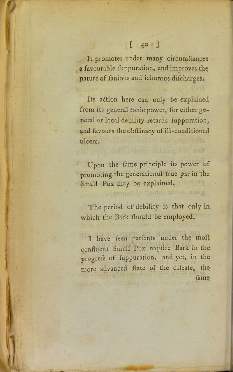 It promotes under many circumftances a favourable fuppuration, and improves the nature of fanious and ichorous difcharges. Its action here can only be explained from its general tonic power, for either ge- neral or local debility retards fuppuration, and favours theobftinacy of ill-conditioned ulcers. Upon the fame principle its power of promoting the generationof true pus'm the Small Pox may be explained, The period of debility is that only in which the Bark mould be employed. I have feen patients under the moft confluent Small Pox require Bark in the progrefs of fuppuration, and yet, in the more advanced ftate of the difeafe^ tjie fame 4 'f