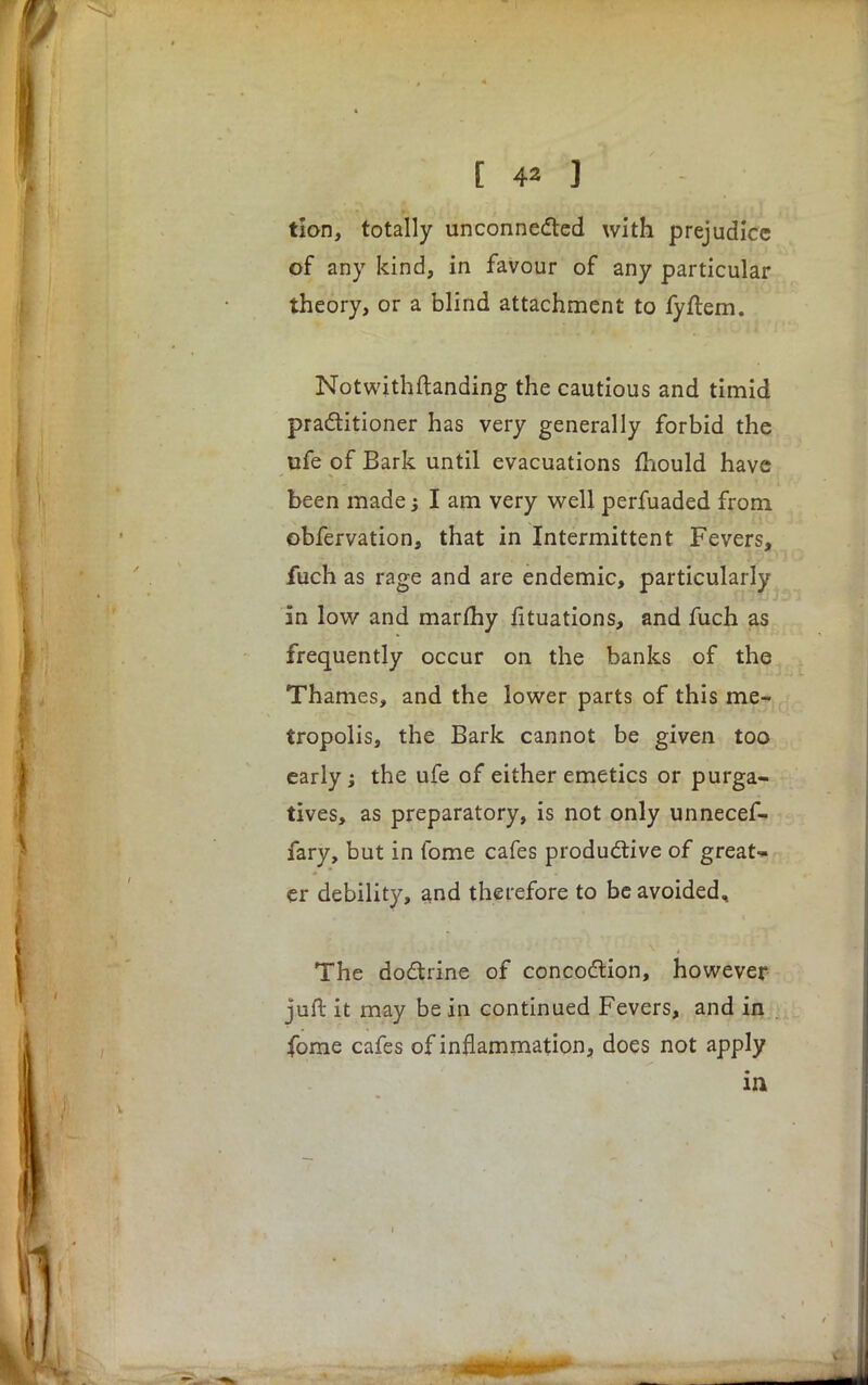 tion, totally unconnected with prejudice of any kind, in favour of any particular theory, or a blind attachment to fyftem. Notwithstanding the cautious and timid practitioner has very generally forbid the ufe of Bark until evacuations mould have been made; I am very well perfuaded from obfervation, that in Intermittent Fevers, fuch as rage and are endemic, particularly in low and marfhy fituations, and fuch as frequently occur on the banks of the Thames, and the lower parts of this me- tropolis, the Bark cannot be given too early j the ufe of either emetics or purga- tives, as preparatory, is not only unnecef- fary, but in fome cafes productive of great- er debility, and therefore to be avoided. The doctrine of concoction, however juft it may be in continued Fevers, and in fome cafes of inflammation, does not apply in