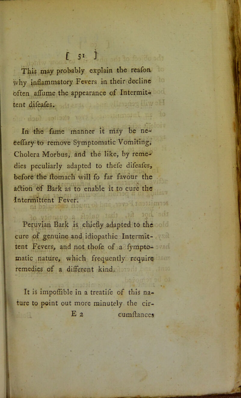 This may probably explain the reafon why inflammatory Fevers in their decline often aflame the appearance of Intermit- tent difeafes. In the fame manner it may be ne- ceffary to remove Symptomatic Vomiting, Cholera Morbus, and the like, by reme- dies peculiarly adapted to thefe difeafes, before the ftomach will fo far favour the action of Bark as to enable it to cure the Intermittent Fever. Peruvian Bark is chiefly adapted to the cure of genuine and idiopathic Intermit- tent Fevers, and not thofe of a fympto- matic nature, which frequently require remedies of a different kind. It is impoffible in a treatife of this na- ture to point out more minutely the cir- E 2 cumftances