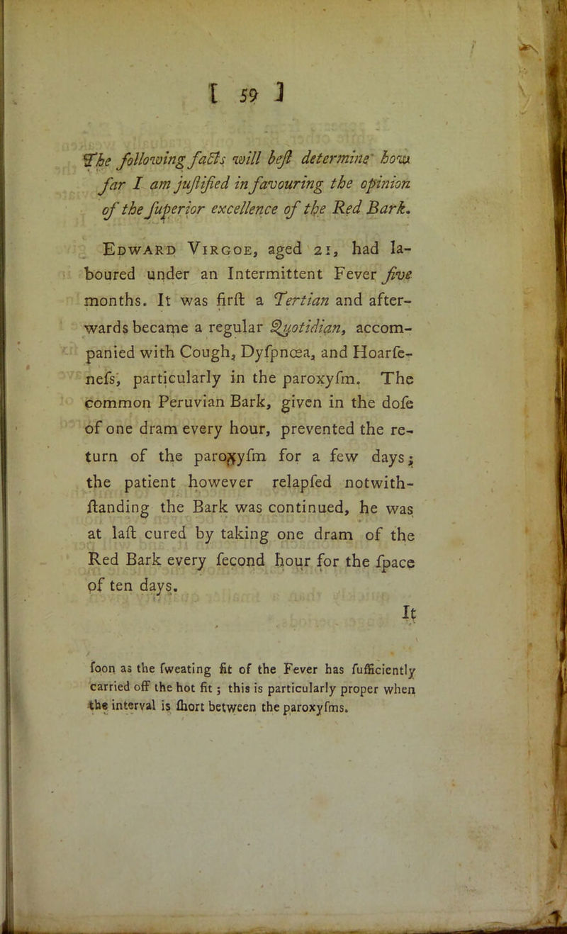 &ke following facts will bejl determine 6oia far I am juflified in favouring the opinion of the fuperior excellence of the Red Bark. Edward Virgoe, aged 21, had la- boured under an Intermittent Fever five months. It was firft a tertian and after- wards became a regular Quotidian, accom- panied with Cough, Dyfpncea, and Hoarfe- nefs, particularly in the paroxyfm. The common Peruvian Bark, given in the dofe of one dram every hour, prevented the re- turn of the paroxyfm for a few days; the patient however relapfed notwith- ftanding the Bark was continued, he was at laft cured by taking one dram of the Red Bark every fecond hour for the fpace of ten days. It foon as the fweating fit of the Fever has fufficiently carried off the hot fit; this is particularly proper when the interval is fliort between the paroxyfms.