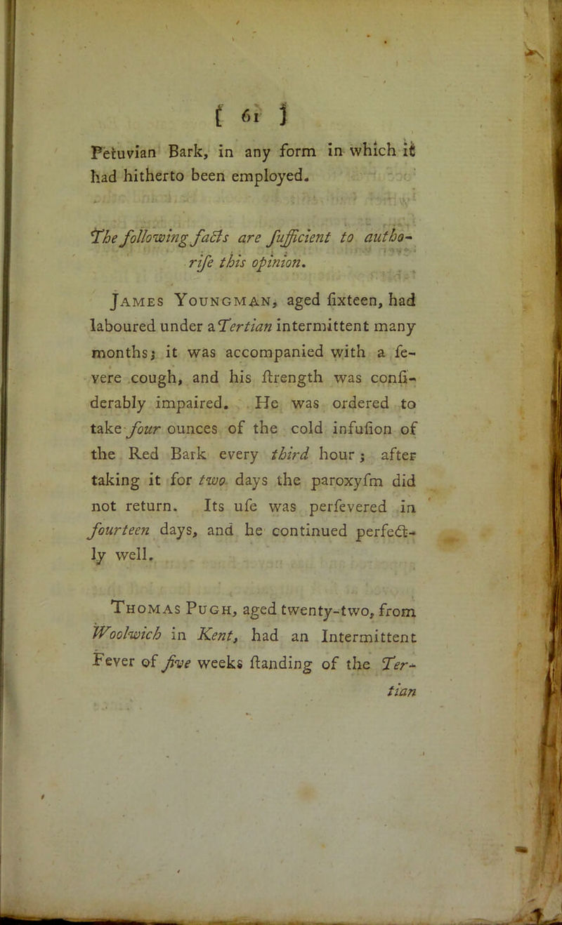 had hitherto been employed. *Tbe following faBs are fufficient to autho- rise this opinion. James Youngman, aged fixteen, had laboured under ^Tertian intermittent many- months; it was accompanied with a fe~ vere cough, and his ftrength was consi- derably impaired. He was ordered to take four ounces of the cold infulion of the Red Bark every third hour; after taking it for two days the paroxyfm did not return. Its ufe was perfevered in fourteen days, and he continued perfect- ly well. Thomas Pugh, aged twenty-two, from Woolwich in Kent, had an Intermittent Fever of jive weeks ftanding of the Ter~ tian