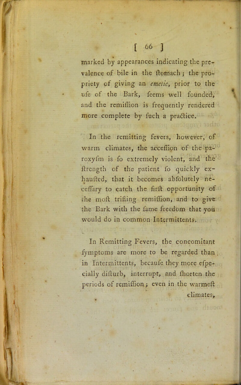 marked by appearances indicating the pre- valence of bile in the ftomach; the pro- priety of giving an emetic, prior to the ufe of the Bark, feems well founded, and the remiflion is frequently rendered more complete by fuch a practice. In the remitting fevers, however, of warm climates, the acceffion of the pa- roxyfm is fo extremely violent, and the ftrength of the patient fo quickly ex- haufted, that it becomes abfolutely ne- ceffary to catch the firft opportunity of ihe moil trifling remiflion, and to give the Bark with the fame freedom that you would do in common Intermittents. In Remitting Fevers, the concomitant fymptoms are more to be regarded than in Intermittents, becaufe they more efpe- cially difturb, interrupt, and fhorten the periods of remiflion; even in the warmeft climates,