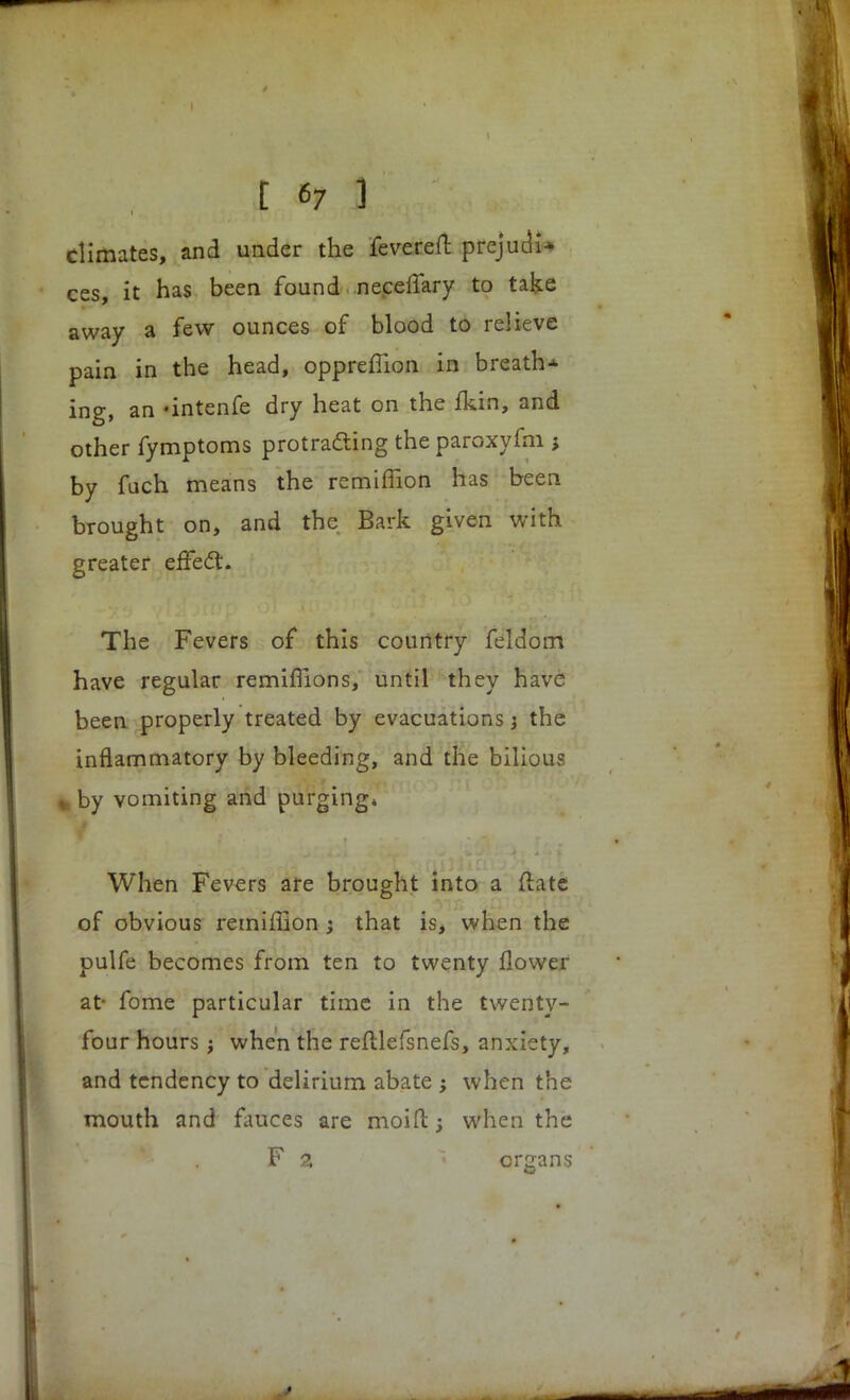 climates, and under the fevereft prejudi-- ces, it has been found neceflary to take away a few ounces of blood to relieve pain in the head, opprefiion in breath^ ing, an -intenfe dry heat on the fkin, and other fymptoms protracting the paroxyfm j by fuch means the remiflion has been brought on, and the Bark given with greater effect. The Fevers of this country feldom have regular remiflions, until they have been properly treated by evacuations j the inflammatory by bleeding, and the bilious % by vomiting and purging* When Fevers are brought into a ftate of obvious remiffion ; that is, when the pulfe becomes from ten to twenty flower at- fome particular time in the twenty- four hours; when the reftlefsnefs, anxiety, and tendency to delirium abate ; when the mouth and fauces are moift; when the F 2. organs