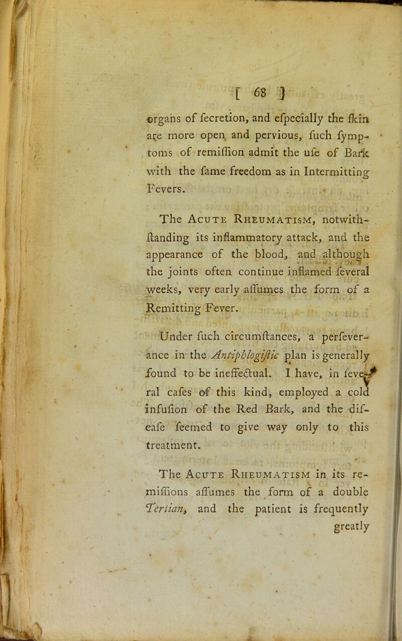 organs of fecretion, and efpecially the fkin are more open and pervious, fuch fymp- toms of remiffion admit the ufe of Baric with the fame freedom as in Intermitting Fevers. The Acute Rheumatism, notwith- llanding its inflammatory attack, and the appearance of the blood, and although the joints often continue inflamed feveral weeks, very early afTumes the form of a Remitting Fever. Under fuch circumftances, a perfever- ance in the Antiphlogijlic plan is generally found to be ineffectual. I have, in leve-;^ ral cafes of this kind, employed a cold infufion of the Red Bark, and the dif- eafe feemed to give way only to this treatment. The Acute Rheumatism in its re- millions afTumes the form of a double 'Tertian, and the patient is frequently greatly