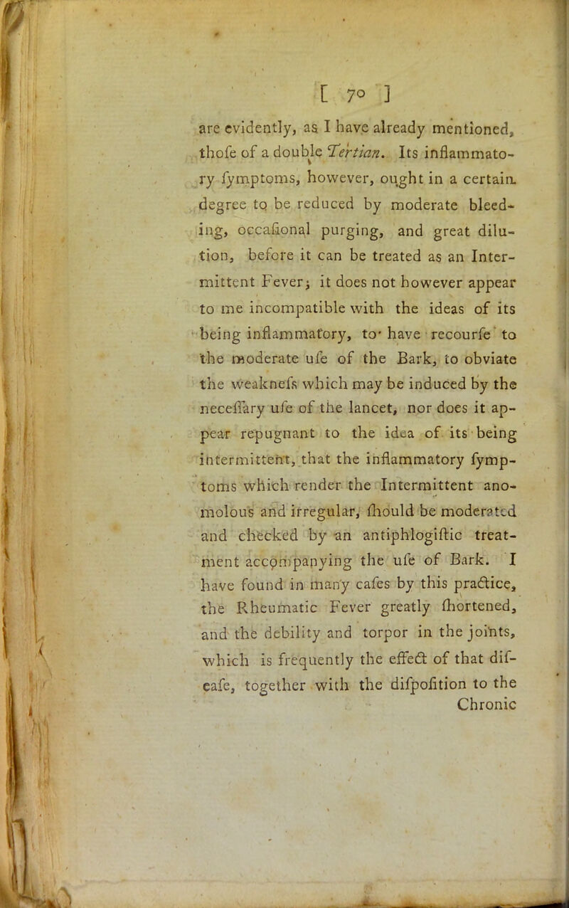 [ 7° ] are evidently, aa I have already mentioned, thofe of a double 'Tertian. Its inflammato- ry fymptoms, however, ought in a certain, degree to be reduced by moderate bleed- ing, occasional purging, and great dilu- tion, before it can be treated as an Inter- mittent Fever j it does not however appear to me incompatible with the ideas of its being inflammatory, to' have recourfe to the moderate ufe of the Bark, to obviate the weaknefs which may be induced by the neceffary ufe of the lancet, nor does it ap- pear repugnant to the idea of its being intermittent, that the inflammatory fymp- toms which render the Intermittent ano- molous and irregular, mould be moderated and checked by an antiphlogiftic treat- ment accompanying the ufe of Bark. I have found in many cafes by this pradice, the Rheumatic Fever greatly mortened, and the debility and torpor in thejoi*nts, which is frequently the effect of that dif- eafe, together with the difpolition to the Chronic