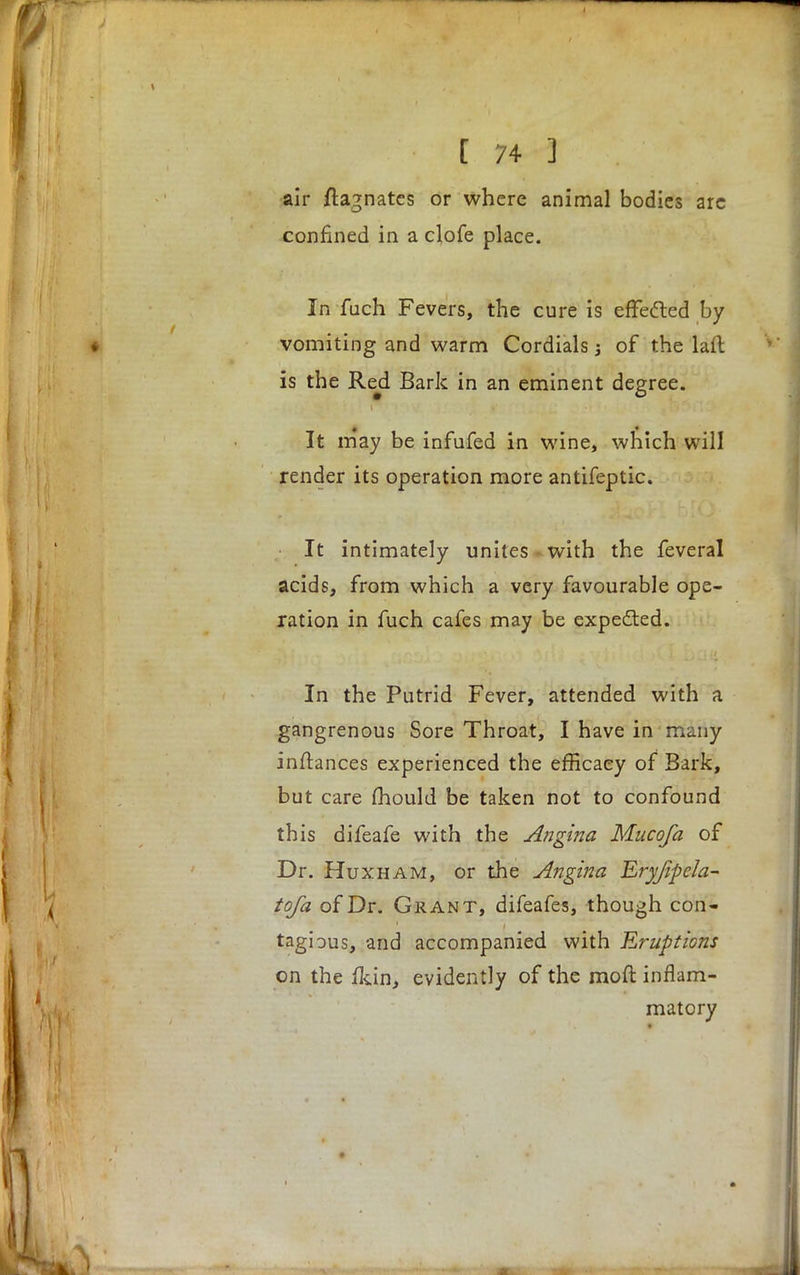 I 74-J . air Magnates or where animal bodies are confined in a clofe place. In fuch Fevers, the cure is effe&ed by vomiting and warm Cordials; of the laft is the Red Bark in an eminent degree. It may be infufed in wine, which will render its operation more antifeptic. It intimately unites with the feveral acids, from which a very favourable ope- ration in fuch cafes may be expected. In the Putrid Fever, attended with a gangrenous Sore Throat, I have in many inftances experienced the efficacy of Bark, but care mould be taken not to confound this difeafe with the Angina Mucofa of Dr. Huxham, or the Angina Eryjipela- tofa of Dr. Grant, difeafes, though con- tagious, and accompanied with Eruptions on the fkin, evidently of the moft inflam- matory