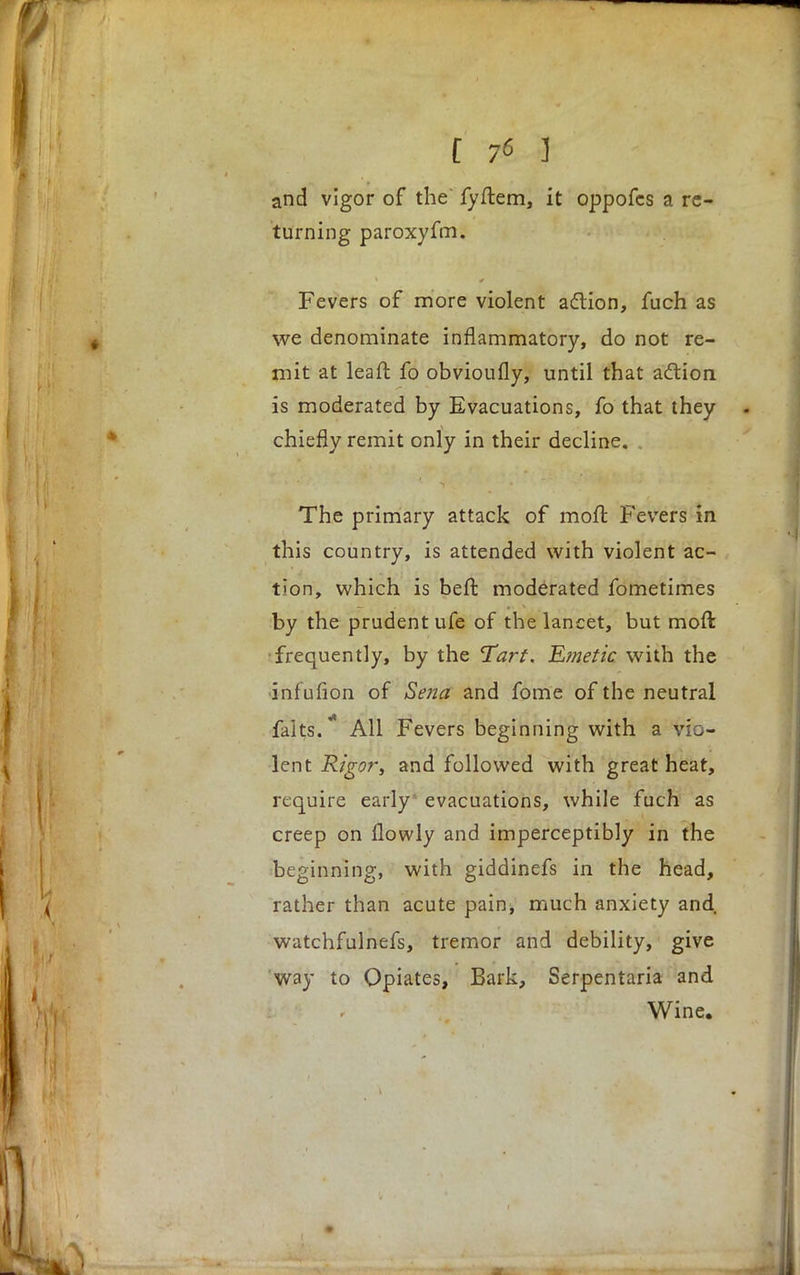 and vigor of the fyftem, it oppofcs a re- turning paroxyfm. Fevers of more violent action, fuch as we denominate inflammatory, do not re- mit at leaft fo obvioufly, until that action is moderated by Evacuations, fo that they chiefly remit only in their decline. The primary attack of moft. Fevers in this country, is attended with violent ac- tion, which is beft moderated fometimes by the prudent ufe of the lancet, but moft frequently, by the Tart. Emetic with the infufion of Sena and fome of the neutral falts. All Fevers beginning with a vio- lent Rigor, and followed with great heat, require early evacuations, while fuch as creep on flowly and imperceptibly in the beginning, with giddinefs in the head, rather than acute pain, much anxiety and, watchfulnefs, tremor and debility, give way to Opiates, Bark, Serpentaria and Wine.