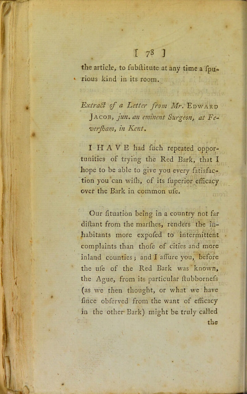 the article, to fubftitute at any time a fpu* » rious kind in its room. Extracl of a Letter from Mr. Edward Jacob, jun, an eminent Surgeon, at Fe- ver/ham, in Kent. I HAVE had fuch repeated oppor- tunities of trying the Red Bark, that I hope to be able to give you every fatisfac- tion you can wifh, of its fuperior efficacy over the Bark in common ufe* Our fituation being in a country not far diftant from the marfhes, renders the in- habitants more expofed to intermittent complaints than thofe of cities and more inland counties; and I affiire you, before the ufe of the Red Bark was known, the Ague, from its particular ftubbornefs (as we then thought, or what we have fince obferved from the want of efficacy in the other Bark) might be truly called the