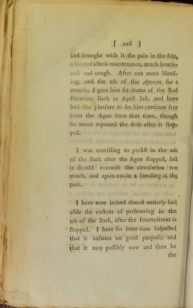 nd brought with it the pain in the fide? a bloated icteric countenance, much hoarfe- nefs and cough. After one more bleed- md the ufe of the Apozem for a month, I gave him fix drams of the Red Peruvian Bark in April laft, and have had the pleafure to fee him continue free from the Ague fince that time, though he never repeated the dofe after it fl;op- ped. > i • - ^uuud&d I was unwilling to perfift in the ufe of the Bark after the Ague flopped, left it mould encreafe the circulation too much, and again excite a bleeding at the, pofe. ad.o I have now indeed almoft entirely laid afide the cuftom of perfevering in the ufe of the Bark, after the Intermittent is flopped. I have for fome time fufpe&ed that it anfwers no good purpofe, and at it may poffibly now and then be the