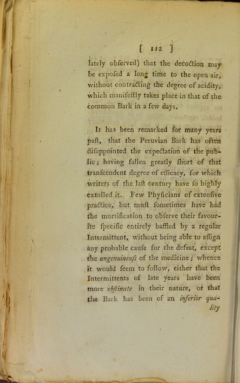 lately obferved) that the decoction may- be expofed a long time to the open air, without contracting the degree of acidity, which manifeftly takes place in that of the common Bark in a few days. It has been remarked for many years paft, that the Peruvian Bark has often difappointed the expectation of the pub* lie; having fallen greatly fh'ort of that tranfeendent degree of efficacy, for which Writers of the faft century have fo highly extolled it. Few Phyficians of extennve praftice, but muft fometimes have had the mortification to obferve their favour- ite fpeciflc entirely baffled by a regular Intermittent, without being able to affign any probable caufe for the defeat, except the ungenuinenfs of the medicine $ whence , ft would feem to follow, either that the Intermittents of late years have been more objlinate in their nature, or that the Bark has been of an inferior qua- lity I