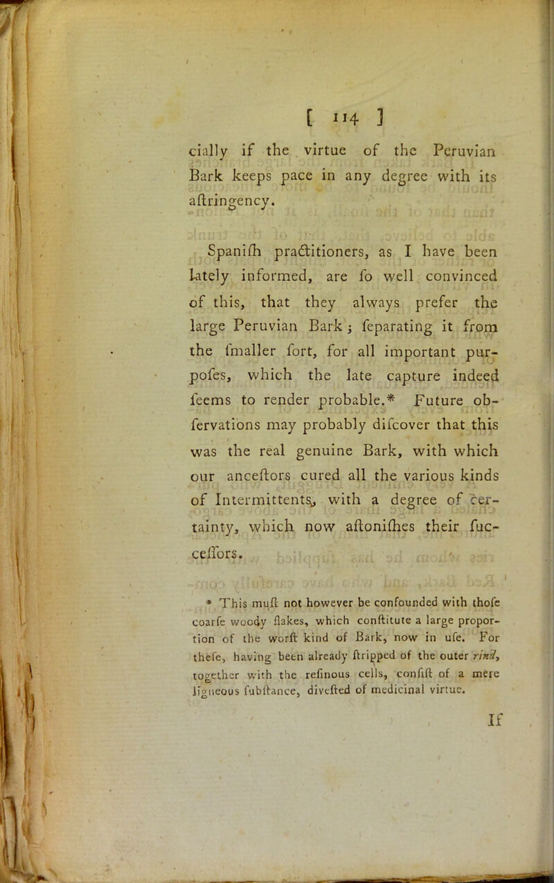 chilly if the virtue of the Peruvian Bark keeps pace in any degree with its aftringency. Spaniih practitioners, as I have been lately informed, are fo well convinced of this, that they always prefer the large Peruvian Bark j feparating it from the fmaller fort, for all important pur- pofes, which the late capture indeed feems to render probable.* Future ob- servations may probably difcover that this was the real genuine Bark, with which our anceftors cured all the various kinds of Intermittents,, with a degree of cer- tainty, which now aftoniihes their fuc- ceifors. i * This mull: not however be confounded with thofc coarfe woody flakes, which conftitute a large propor- tion of the worft kind of Bark, now in ufe. For thefe, having been already ftripped of the outer rind, together with the refinous cells, confift of a mere \\gueous fubftance, diverted of medicinal virtue. If