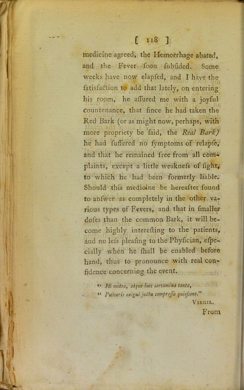 [ >i8 J; medicine agreed, the Hemorrhage abated, and the Fever foon fubfided. Some weeks have now elapfed, and I have the fatisfaclicn to add that lately, on entering his room, he afTured me with a joyful countenance, that fince he had taken the Red Bark (or as might now, perhaps, with more propriety be 'faid, the Real Bark) he had fuffered no fymptoms of relapfe, and that he remained free from all com- plaints, except a little weaknefs of fight, to which he had been formerly liable. Should this medioane be hereafter found to anfwer as completely in the other va- rious types of Fevers, and that in fmaller dofes than the common Bark, it will be- come highly interefting to the patients, and no lefs pleafing to the Phyfician, efpe- cially when he (hall be enabled before hand, thus to pronounce with real con- fidence concerning the event. «« Hi ?noins, at que htsc cerlamina tanta, « Pulveris exigui jattu comprejfa quicfcent Virgil. From.