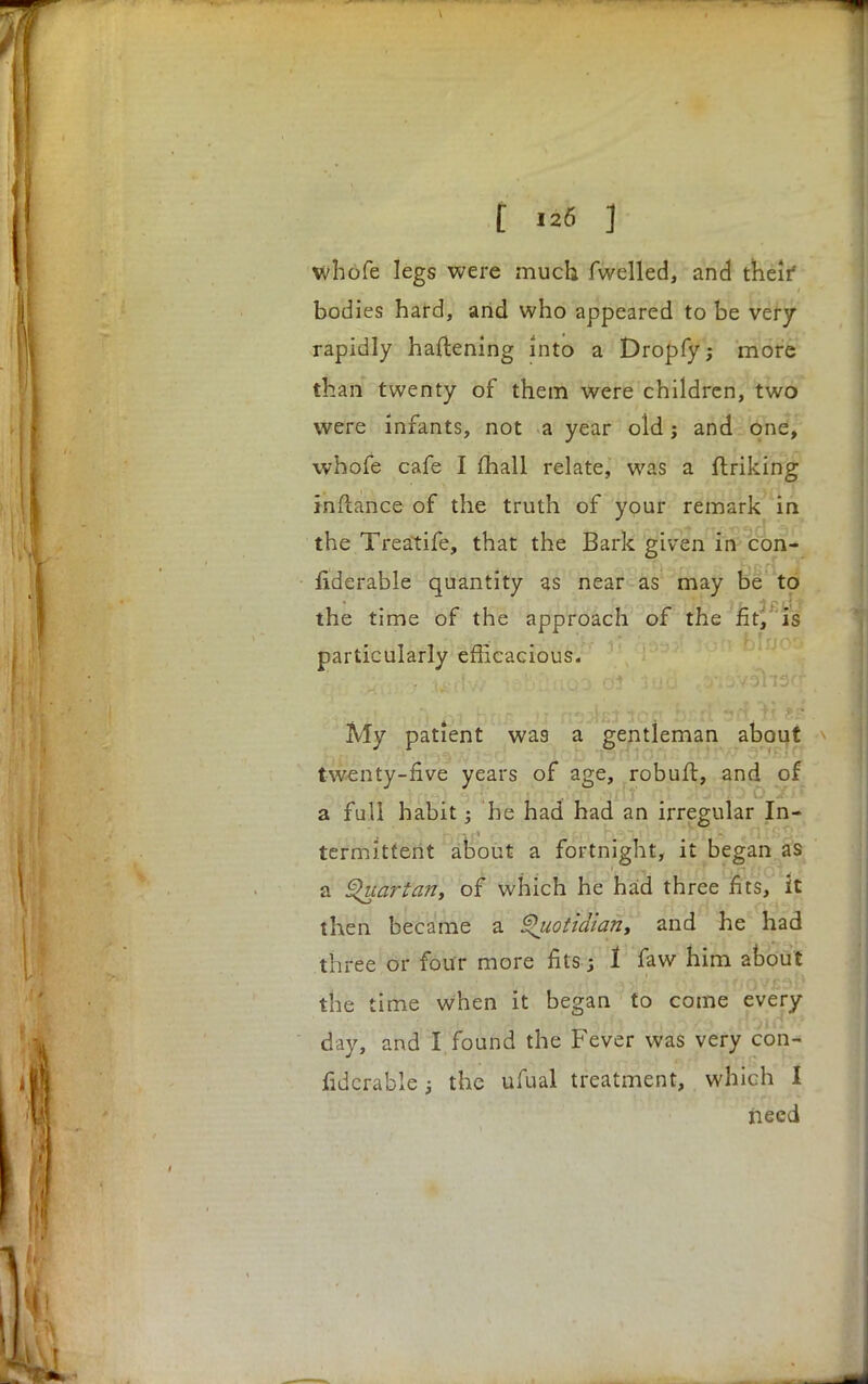 t m f whofe legs were much fwelled, and theif bodies hard, arid who appeared to be very rapidly flattening into a Dropfy; more than twenty of them were children, two were infants, not a year old j and one, whofe cafe I mail relate, was a finking inftance of the truth of your remark in the Treatife, that the Bark given in con- fiderable quantity as near as may be to the time of the approach of the fit, is particularly efficacious. 2ji*<,it<4']tft tyi btiB ,ji ns^BJ ion bzdhd ti se My patient was a gentleman about twenty-five years of age, robuft, and of a full habit he had had an irregular In- termittent about a fortnight, it began as a Quartan, of which he had three fits, it then became a Quotidiant and he had three or four more fits j 1 faw him about the time when it began to come every day, and I found the Fever was very con- fidcrablej the ufual treatment, which I need