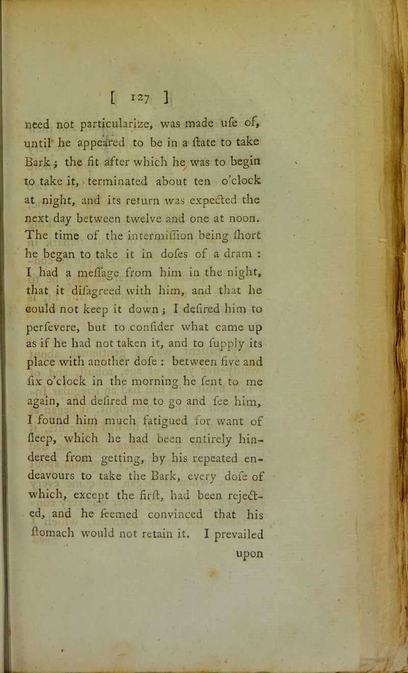 need not particularize, was made ufe of, until he appeared to be in a flate to take Bark; the fit after which he was to begirt to take it, terminated about ten o'clock at night, and its return was expected the next day between twelve and one at noon. The time of the intermifiion being fiiort he began to take it in dofes of a dram : I had a meffa^e from him in the night, that it difagreed with him, and that he could not keep it down; I defired him to perfevere, but to confider what came up as if he had not taken it, and to fupply its place with another dofe : between five and fix o'clock in the morning he fent to me again, and defired me to go and fee him, I found him much fatigued for want of fleep, which he had been entirely hin- dered from getting, by his repeated en- deavours to take the Bark, every dofe of which, except the firfi, had been reject- ed, and he feemed convinced that his ftomach would not retain it. I prevailed upon