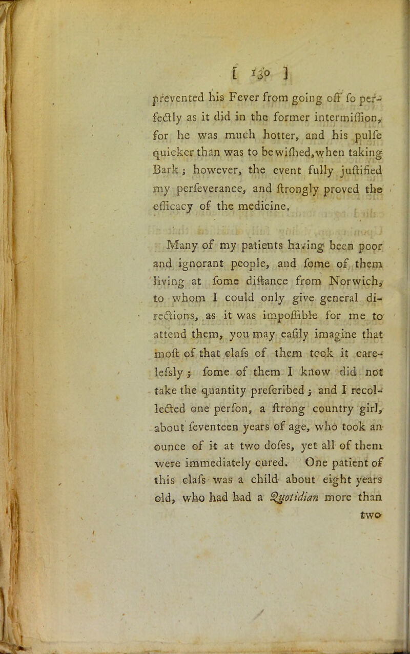 > : - i ^ |j prevented his Fever from going off fo per- fectly as it did in the former intenniffion, for he was much hotter, and his pulfe quicker than was to bewimed,whcn taking Bark; however, the event fully juftified my perfeverance, and ftrongly proved the efficacy of the medicine. Many of my patients having been poor and ignorant people, and fome of them living at fome di^ance from Norwich, to whom I could only give general di- rections, as it was impoffible for me to attend them, you may eafily imagine that moft of that elafs of them took it eare- lefsly fome of them I know did not take the quantity prefcribed j and I recol- lected one perfon, a flrong country girl, about feventeen years of age, who took an ounce of k at two dofes, yet all of them were immediately cured. One patient of this clafs wasi a child about eight years old, who had had a Quotidian more than two