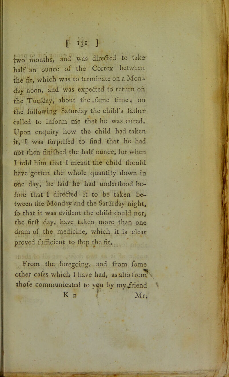 [ '31 ] two months, and was directed to take half an ounce of the Cortex between the fit, which was to terminate on a Mon- day noon, and was expected to return on the Tuefday, about the.fame time? on the following Saturday the child's father called to inform me that he was cured. Upon enquiry how the child had taken it, I was furprifed to find that he had not then finished the half ounce, for when I told him that I meant the child fhould have gotten the whole quantity down in One day, he faid he had underftood he- fore that I directed it to be taken be- tween the Monday and the Saturday night, fo that it was evident the child could not, the firft day, have taken more than one dram of the medicine, which it is clear proved fufficient to flop the fit. From the foregoing, and from fome other cafes which I have had, as alio front v thofe communicated to you by my JViend