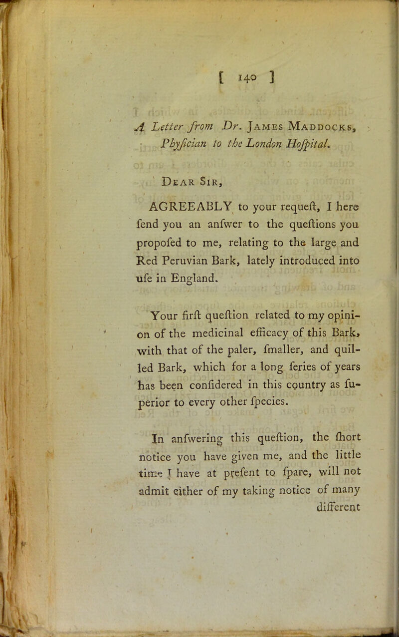 [ *4° ] A Letter from Dr. James Mad docks, Pbyjician to the London Ho/pita/. Dear Sir, AGREEABLY to your requeft, I here fend you an anfwer to the queftions you propofed to me, relating to the large and Red Peruvian Bark, lately introduced into ufe in England. Your firft queftion related to my opini- on of the medicinal efficacy of this Bark, with that of the paler, fmaller, and quil- led Bark, which for a long feries of years has been confidered in this country as fu- perior to every other fpecies. In anfwering this queftion, the mort notice you have given me, and the little tim<5 J have at prefent to fpare, will not admit either of my taking notice of many different