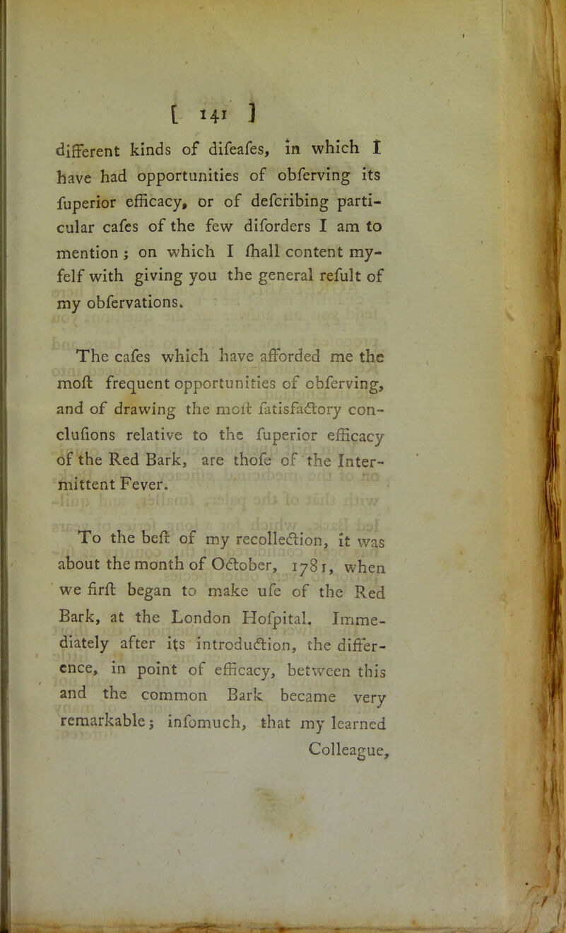 different kinds of difeafes, in which I have had opportunities of obferving its fuperior efficacy, or of defcribing parti- cular cafes of the few diforders I am to mention; on which I mall content my- felf with giving you the general refult of my obfervations. The cafes which have afforded me the moft frequent opportunities of obferving, and of drawing the mcit fatisfactory con- clufions relative to the fuperior efficacy of the Red Bark, are thofe of the Inter- mittent Fever. To the befr of my recollection, it was about the month of October, 1781, when we firft began to make ufe of the Red Bark, at the London Hofpital. Imme- diately after its introduction, the differ- ence, in point of efficacy, between this and the common Bark became very remarkable j infomuch, that my learned Colleague,