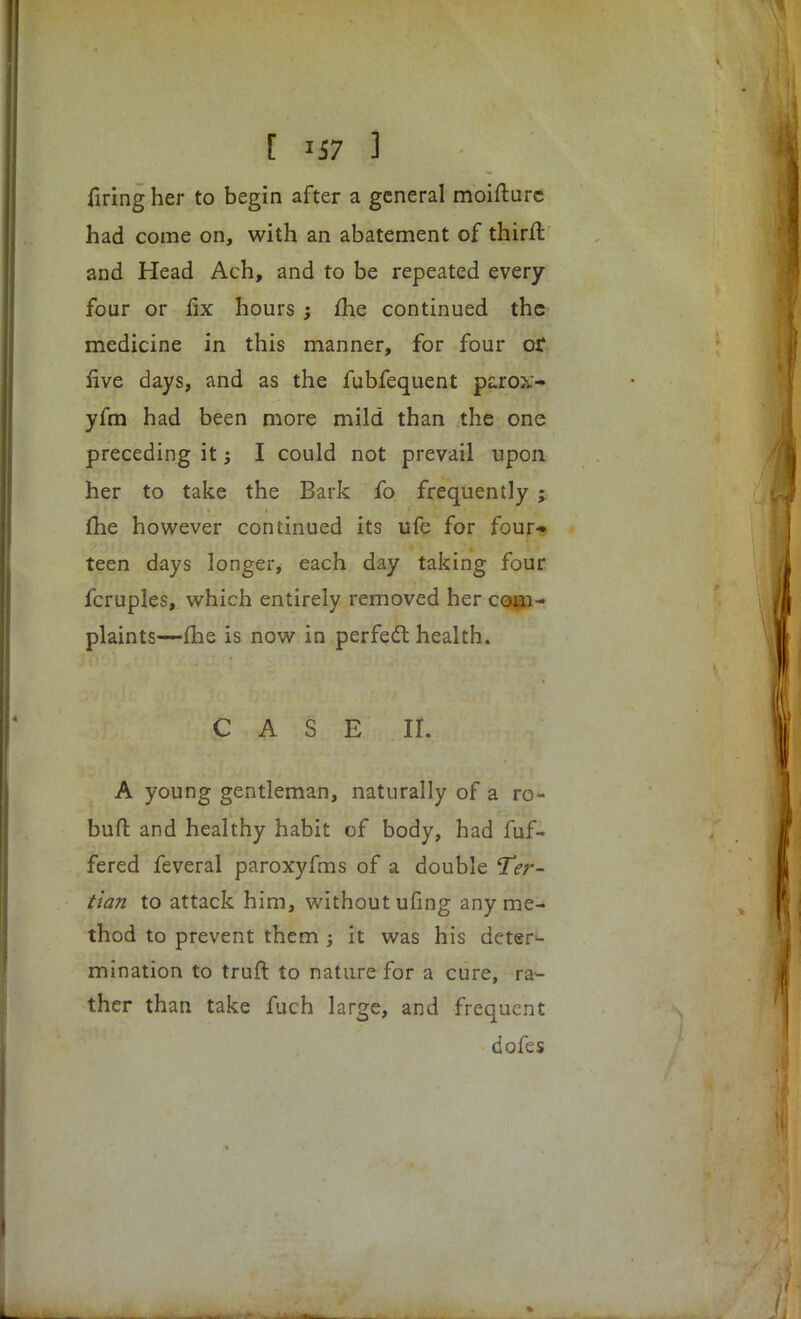 firing her to begin after a general moifturc had come on, with an abatement of thirft and Head Ach, and to be repeated every four or fix hours ; £he continued the medicine in this manner, for four or live days, and as the fubfequent parox- yfm had been more mild than the one preceding it j I could not prevail upon her to take the Bark fo frequently ; me however continued its ufe for four* teen days longer, each day taking four fcruples, which entirely removed her com- plaints—me is now in perfect health. CAS E II. A young gentleman, naturally of a ro- buft and healthy habit of body, had fuf- fered feveral paroxyfms of a double Ter- tian to attack him, without ufing any me- thod to prevent them ; it was his deter- mination to truft to nature for a cure, ra- ther than take fuch large, and frequent dofes