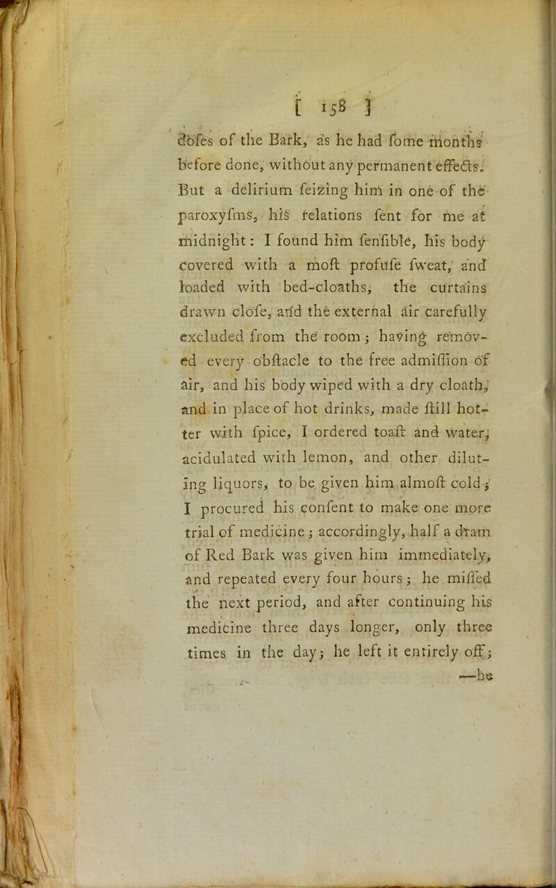 <3bfes of the Bark, as he had fome months before done, without any permanent effects. But a delirium feizing him in one of the paroxyfms, his relations fent for me at midnight: I found him fenfible, his body- covered with a moft prof life fweat, and loaded with bed-cloaths, the curtains drawn clofe, arid the external air carefully excluded from the' room; having remov- ed every o'bftacle to the free admiffion of air, and his body wiped with a dry cloath, and in place of hot drinks, made Hill hot- ter with fpice, I ordered toafl: and water7 acidulated with lemon, and other dilut- ing liquors^ to be given him almoft cold j I procured his confent to make one more trial of medicine ; accordingly, half a dram of Red Bark was given him immediately, and repeated every four hours; he miffed the next period, and after continuing his medicine three days longer, only three times in the day; he left it entirely off; i—bs