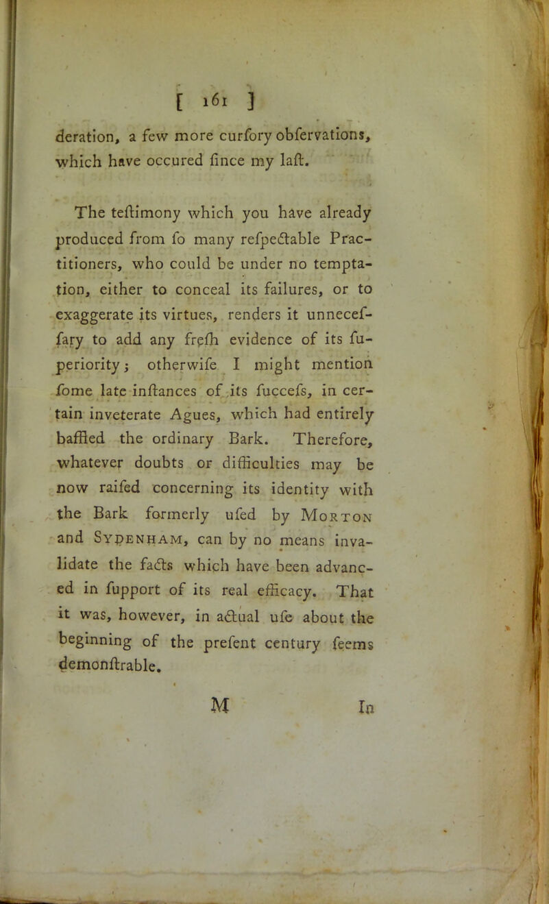 deration, a few more curfory obfervations, which have occured fince my laft. The testimony which you have already produced from fo many refpectable Prac- titioners, who could be under no tempta- tion, either to conceal its failures, or to exaggerate its virtues, renders it unnecef- fary to add any frefh evidence of its fu- periority; otherwife I might mention fome late inftances of its fuccefs, in cer- tain inveterate Agues, which had entirely baffled the ordinary Bark. Therefore, whatever doubts or difficulties may be now raifed concerning its identity with the Bark formerly ufed by Morton and Sydenham, can by no means inva- lidate the facts which have been advanc- ed in fupport of its real efficacy. That it was, however, in actual ufe about the beginning of the prefent century feems demonftrable. U In