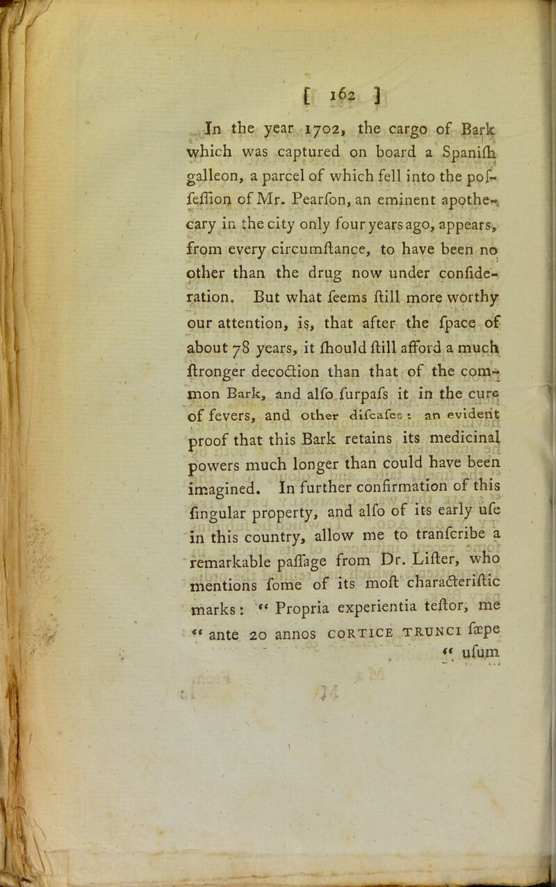 In the year 1702, the cargo of Bark which was captured on board a Spanifti galleon, a parcel of which fell into the pof- feflion of Mr. Pearfon, an eminent apothe- cary in the city only four years ago, appears, from every circumftance, to have been no other than the drug now under confede- ration. But what feems ftill more worthy our attention, is, that after the fpace of about 78 years, it mould ftill afford a much ftronger decoction than that of the com- mon Bark, and alfo furpafs it in the cure of fevers, and Other difcafec t an evident proof that this Bark retains its medicinal powers much longer than could have been imagined. In further confirmation of this fingular property, and alfo of its early ufe in this country, allow me to tranferibe a remarkable palTage from Dr. Lifter, who mentions fome of its moft charafteriftic marks:  Propria experientia teftor, me  ante 20 annos cortice trunci foepe  ufum