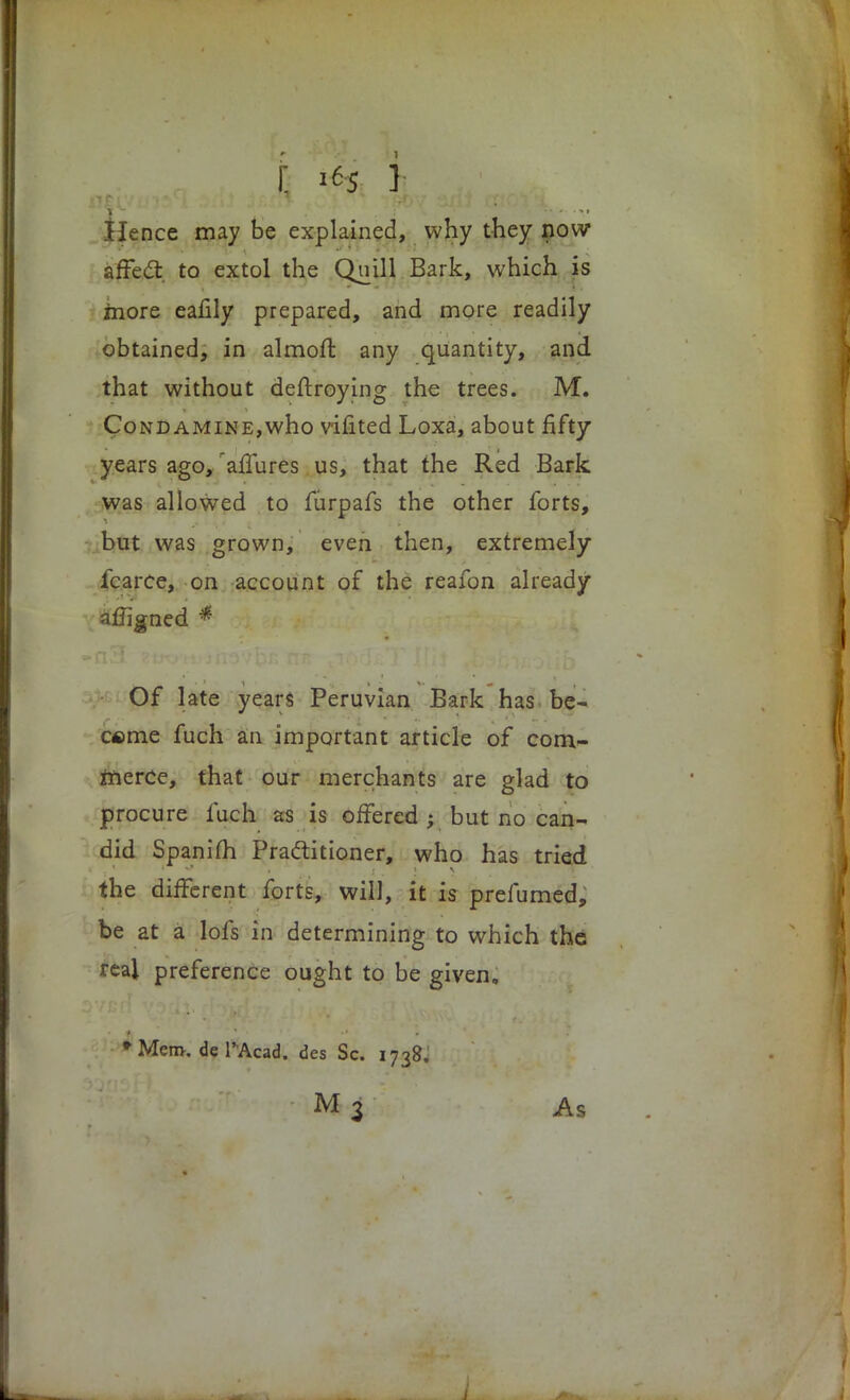 Hence may be explained, why they now affect, to extol the Quill Bark, which is more eafily prepared, and more readily obtained, in almoft any quantity, and that without deftroying the trees. M. Cond AMiNE,who vifited Loxa, about fifty years ago, 'allures us, that the Red Bark was allowed to furpafs the other forts, but was grown, even then, extremely fcarce, on account of the reafon already afligned * Of late years Peruvian Bark has be- came fuch an important article of com- merce, that our merchants are glad to procure fuch as is offered ; but no can- did Spanim Practitioner, who has tried the different forts, will, it is prefumed, be at a lofs in determining to which the real preference ought to be given, • Mem. de l'Acad. des Sc. 1738. M 3 As