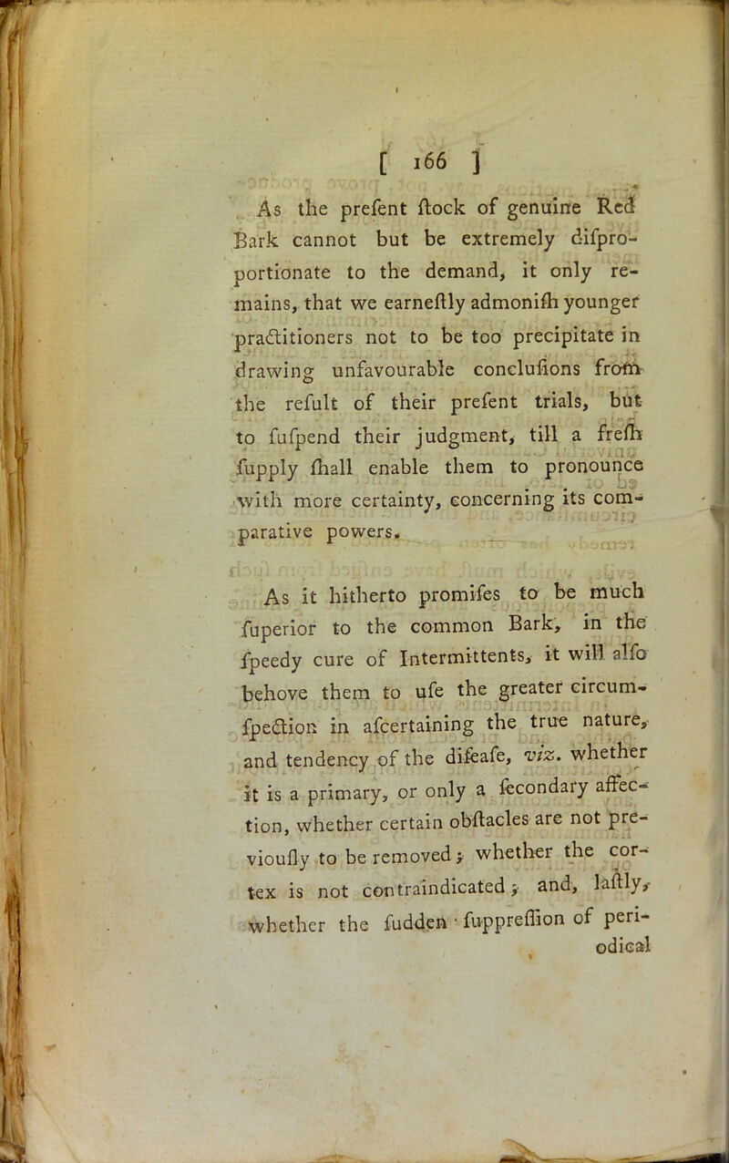 I [ 166 f As the prefent flock of genuine Red Bark cannot but be extremely difpro- portionate to the demand, it only re- mains, that we earneftly admonifh younger practitioners not to be too precipitate in drawing unfavourable conclufions from- the refult of their prefent trials, but to fufpend their judgment, till a frefTi fupply mall enable them to pronounce with more certainty, concerning its com- parative powers. As it hitherto promifes to be much fuperior to the common Bark, in the fpeedy cure of Intermittents, it will alfo behove them to ufe the greater circum- fpedion in afcertaining the true nature, and tendency of the difeafe, viz. whether it is a primary, or only a fecondary affeo tion, Whether certain obstacles are not pre- vioufly to be removed > whether the cor- tex is not con vindicated; and, laftly,- whether the fudden • fuppreffion of peri- odical