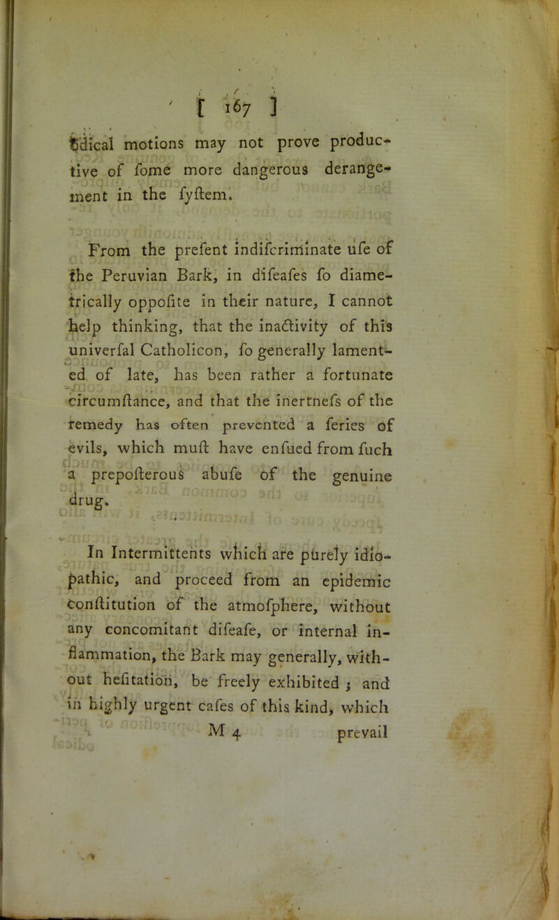 fcdical motions may not prove produc- tive of fome more dangerous derange- ment in the fyftem. From the prefent indiscriminate ufe of the Peruvian Bark, in difeafes fo diame- trically oppofite in their nature, I cannot help thinking, that the inactivity of this univerfal Catholicon, fo generally lament- ed of late, has been rather a fortunate circumftance, and that the inertnefs of the remedy has often prevented a feries of evils, which muft have enfued from fuch a prepofterous abufe of the genuine drug. In Intermitterits which are purely idio- pathic, and proceed from an epidemic Conftitution of the atmofphere, without any concomitant difeafe, or internal in- flammation, the Bark may generally, with- out hefitation, be freely exhibited : and in highly urgent cafes of this kind, which