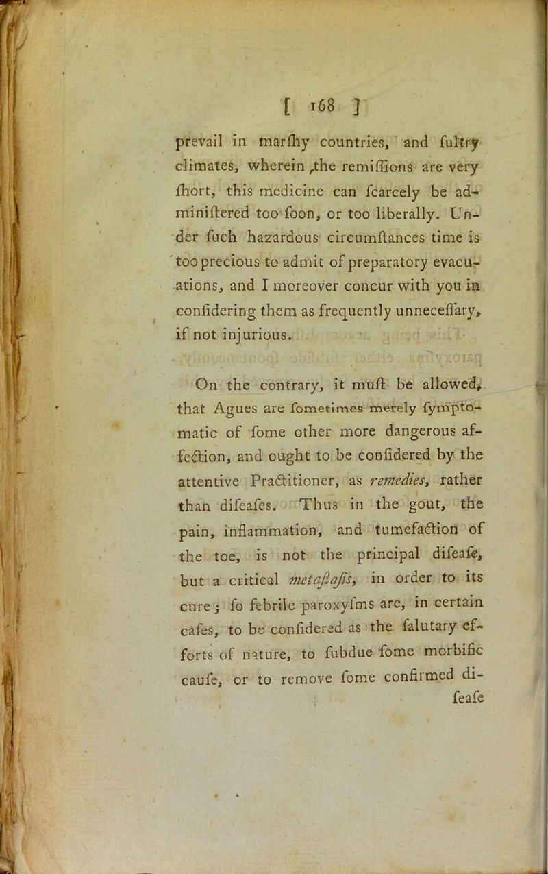 , T '68 J prevail in marfhy countries, and ful'try climates, wherein ,the remiffions are very mort, this medicine can fcarcely be ad- miniftered too foon, or too liberally. Un- der fuch hazardous circumftances time is too precious to admit of preparatory evacu- ations, and I moreover concur with you in confidering them as frequently unneceflary, if not injurious. On the contrary, it mull be allowed,. that Agues are fometimes merely fympto- matic of fome other more dangerous af- fection, and ought to be confidered by the attentive Pra&itioner, as remedies, rather than difeafes. Thus in the gout, the pain, inflammation, and tumefaction of the toe, is not the principal difeafe, but a critical metafiqfis, in order to its cure i fo febrile paroxyfms are, in certain cafes, to be confidered as the falutary ef- forts of nature, to fubdue fome morbific caufe, or to remove fome confirmed di- feafe