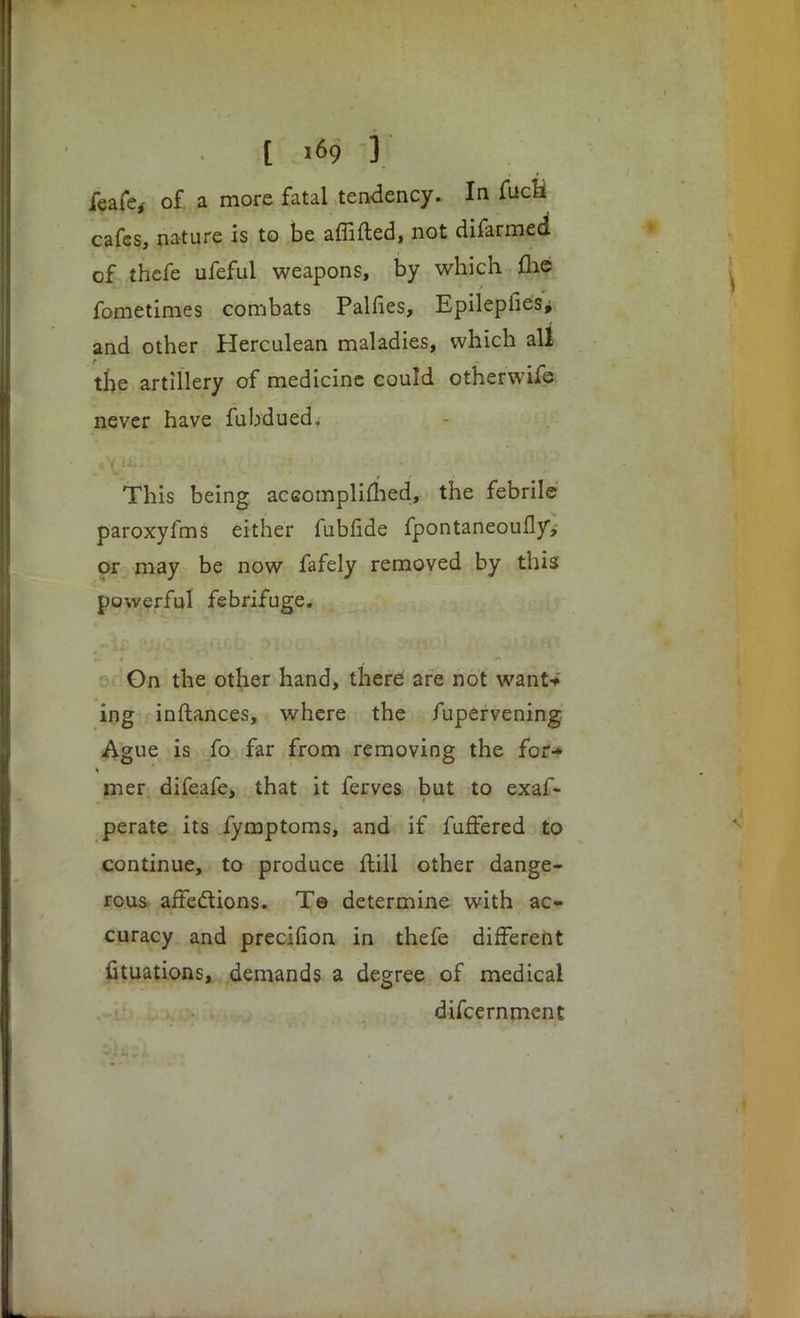 [ i*9 3 feafe,- of a more fatal tendency. In fucH cafes, nature is to be affifted, not difarmed of thefe ufeful weapons, by which me fometimes combats Palfies, Epilepfies, and other Herculean maladies, which all the artillery of medicine could otherwife never have fubdued, This being aceomplimed, the febrile paroxyfms either fubfide fpontaneoufly, or may be now fafely removed by this powerful febrifuge. Gn the other hand, there are not wanN ing inftances, where the fupervening Ague is fo far from removing the for-* mer difeafe, that it ferves but to exaf- perate its fymptoms, and if fuffered to continue, to produce ftill other dange- rous affections. Te determine with ac- curacy and precifion in thefe different fituations, demands a degree of medical difcernment