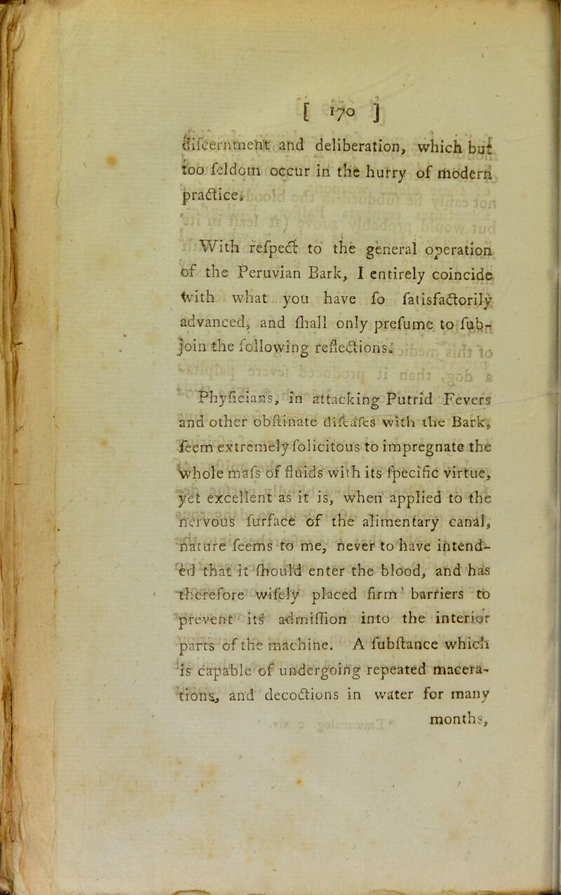 [ x7° j ftifcernmettt and deliberation, which but too feldom occur in the hurry of modern, practice. With fefpect to the general operation of the Peruvian Bark, I entirely coincide with what you have fo fatisfaclorily advanced, and mall only prefume to fub- join the following reflections.' ;f]j ^ Phyficiass, in attacking Putrid Fevers and other obftinate difcaTes with the Bark, feem extremely folicitous to impregnate the whole mafs of fluids with its fpeciftc virtue, yet excellent as it is, when applied to the nervous furface of the alimentary canal, nature feems to me, never to have intend- ed that it mould enter the blood, and has therefore wifely placed firm' barriers to prevent its' admiflion into the interior parts of the machine. A fubftance which :is capable of undergoing repeated macera- tions, and decoctions in water for many month;-,