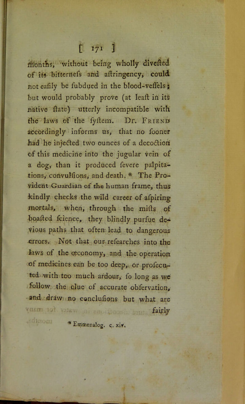 C iff I months, without being wholly diverted of its bitternefs and aflringency> could not eafily be fubdued in the blood-veflels; but would probably prove (at leaft in its native ftate) utterly incompatible with the laws of the fyftem. Dr. Frienu accordingly informs us, that no fooner had he injected two ounces of a decoctiori of this medicine into the jugular vein of a dog, than it prodaced fevere palpita- tions, convuHions, and death. * The Pro- vident Guardian of the human frame, thus kindly checks the wild career of afpiring mortals, when, through the mifts of boafted fcience, they blindly purfue de- vious paths that often lead to dangerous errors. Not that our refearches into the laws of the ceconomy, and the operation of medicines can be too deep,, or profecu- ted with too much ardour, fo long as we follow the clue of accurate obfervation, and draw no conclunons but what are fairly * En^rnenalog, c, xiy.