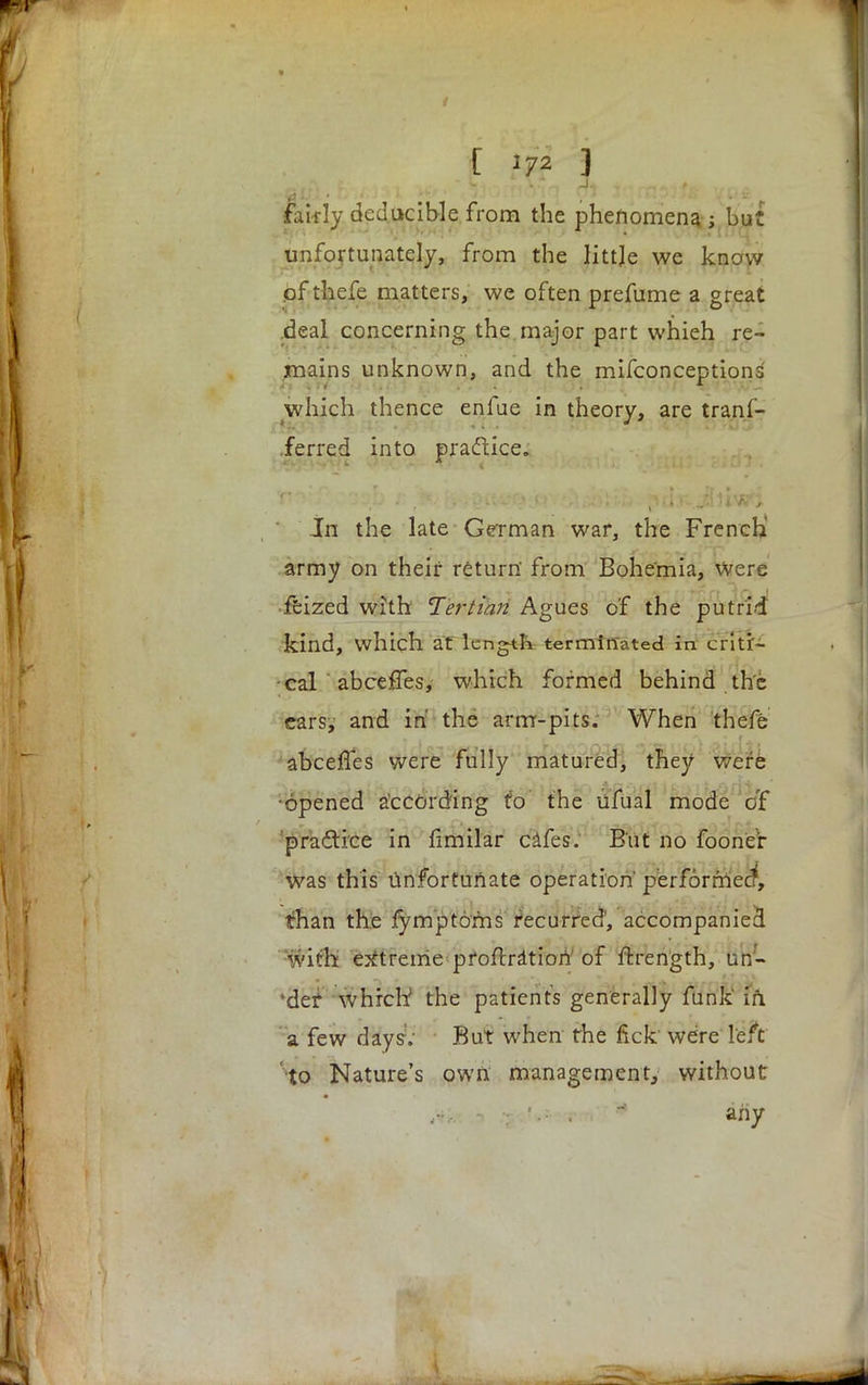 [ 172 ] fairly deducible from the phenomena; but unfortunately, from the little we know pf thefe matters, we often prefume a great deal concerning the major part whieh re- mains unknown, and the mifconceptions which thence enfue in theory, are tranf- ferred into pra&ice. Jn the late German war, the French army on their return' from Bohemia, were feized with Tertian Agues c'f the putrid kind, which at length terminated in criti- cal abceffes, which formed behind the cars, and in the arm-pits. When thefe abceffes were fully matured, they were •opened according to the ufual mode of practice in fimilar cafes. But no fooneV was this unfortunate operation perforrrtecf, than the fymptoms recurred, accompanied with extreme pfoftratiori of ftrength, un- 'det whrch; the patients generally funk' in. a few days. But when the fick were left to Nature's own management, without : '.- . • any