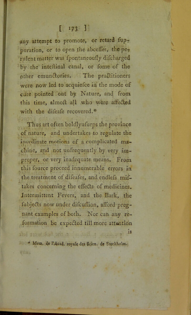 any attempt to promote, or retard fup- puration, or to open the abceffes, the pe-? rnlent matter was fpontaneoufly difchargecj by the inteftinal canal, or fome of the other emunclories. The practitioners were now led to acquiefce in the mode of cure pointed out by Nature, and from this time, almofl all who were affected with the difeafe recovered.* Thus art often boldlyufurps the province of nature, and undertakes to regulate the inordinate mot-ions of a complicated ma- chine, aiid not unfrequently by very im- proper, or very inadequate means. From this fource proceed innumerable errors in the treatment of difeafes, and endlefs mif- takes concerning the effects of medicines. Intermittent Fevers, and the Bark, the fubjecls now under difcuflion, afford preg- nant examples of both. Nor can any re- formation be expected till more attrition • * Mem. de l'Acad. royale des Scien. de Stockholm.