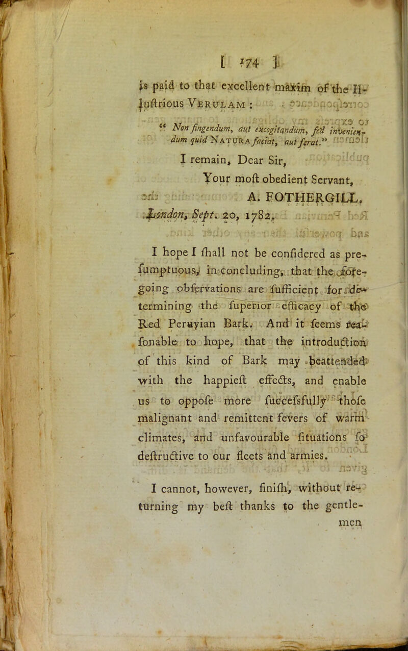 I *74 j js paid to that excellent maxim of the II- luftrious Verulam : ■ ?oxj?i Roqianc  Non fingendum, at{t excogitandum, fedinvenien- dum quid Natura foci'atf aut ferat I remain, Dear Sir, Your moft obedient Servant, A. FOTHERGIIX. London, Sept. 20, 1782. ,'pniA T*{I)0 :\ttS?'flJ&2fo: iitfisy/oq bn£ I hope I mail not be cqnfidered as pre- fumptuousy in concluding, that the .fore- going obfervations are fufHcient for J dew termining the fupenor efficacy of the Red Peruyian Bark.' And it feems rea- fonable to hope, that the introduction of this kind of Bark may beatf=nded with the happiefl effects^ and enable us to oppofe more fuccefsfullv thofe malignant and remittent fevers of warm climates, and unfavourable fituations f<y deftructive to our fleets and armies. I cannot, however, finifli, without re- turning my beft thanks to the gentle- men