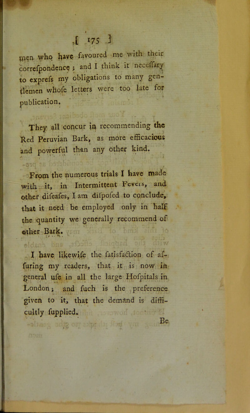 men who have favoured me with their correfpondenc? ; and I think it nece to exprefs my obligations to many gen- tlemen whofe letters were too late for publication. They all concur \ti recommending the Red Peruvian Bark, as more efficacious and powerful than any other kind. From the numerous trials I have made wiih it, in Intermittent Fcvcis, and other difeafes, I am diipofed to conclude, that it need be employed only in half the quantity we generally recommend of other Bark. : I have like wife the fatisfactlon of a£- furing my readers, that it is now in general ufe in all the large Hofpitals in London; and fuch is the preference given to it, that the demand is diffi- cultly fupplied. Be