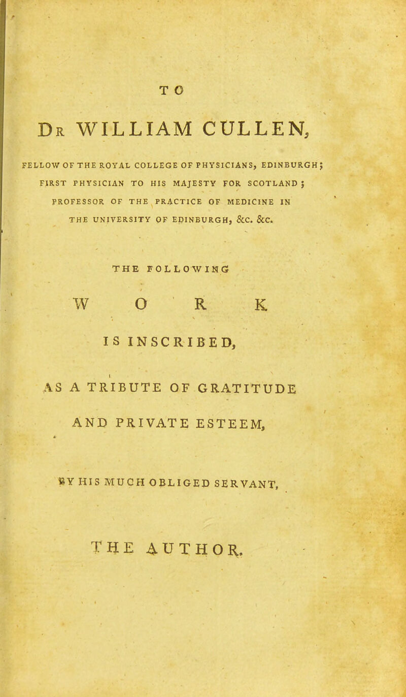 T O Dr WILLIAM CULLEN, FELLOW OF THE ROYAL COLLEGE OF PHYSICIANS, EDINBURGH FIRST PHYSICIAN TO HIS MAJESTY FOR SCOTLAND J PROFESSOR OF THE PRACTICE OF MEDICINE IN THE UNIVERSITY OF EpiNBURGH, &C. &C. THE FOLLOAVING W O R K IS INSCRIBED, AS A TRIBUTE OF GRATITUDE AND PRIVATE ESTEEM, BY HIS MUCH OBLIGED SERVANT, TUE AUTHOR.