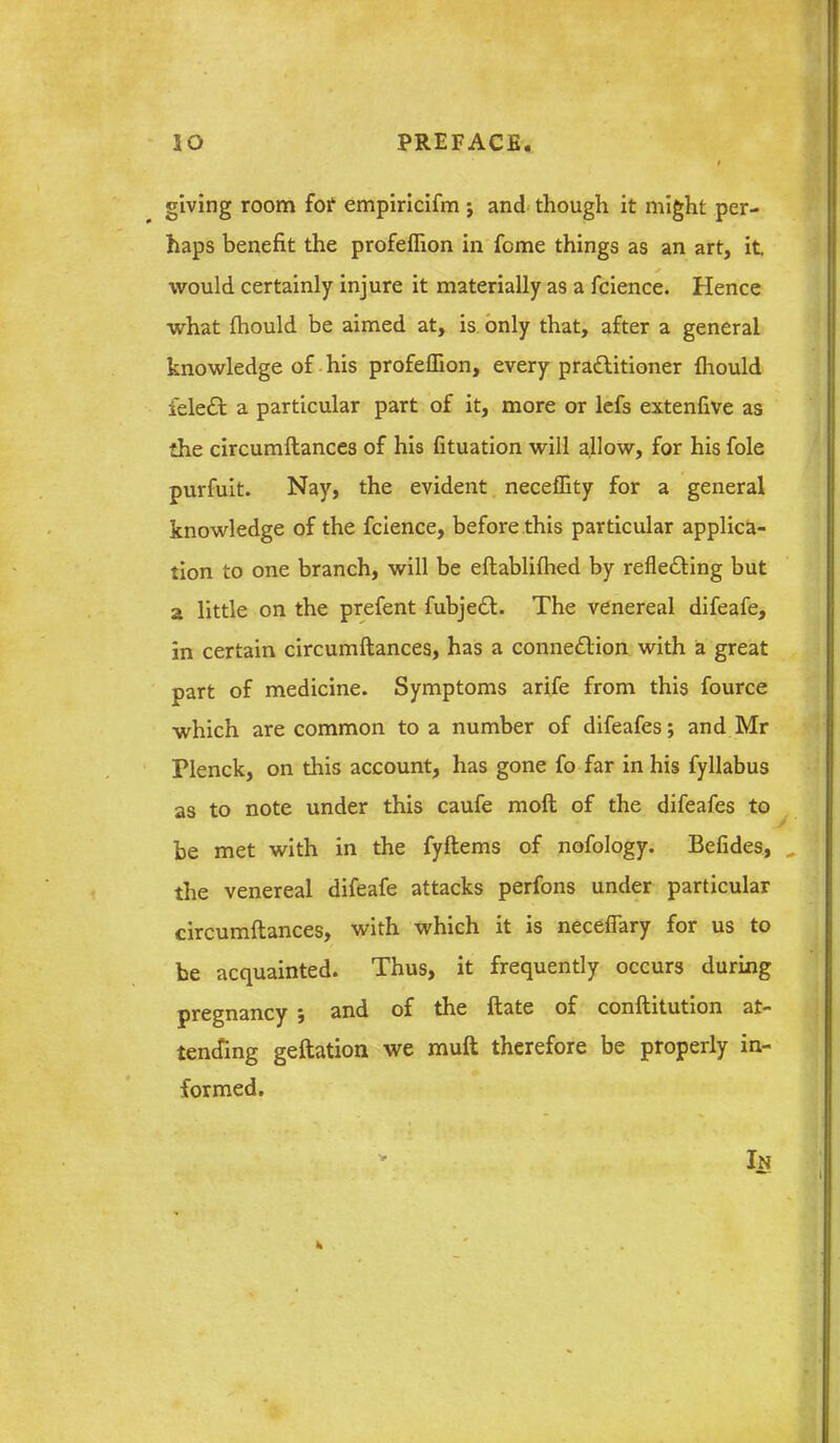 giving room foi' empirlcifm j and though it might per- haps benefit the profeflion in feme things as an art, it would certainly injure it materially as a fcience. Hence what {hould be aimed at, is. only that, after a general knowledge of-his profeflion, every praftitioner fhould feleft a particular part of it, more or lefs extenfive as the circumftances of his fituation will allow, for his fole purfuit. Nay, the evident necefTity for a general knowledge of the fcience, before this particular applica- tion to one branch, will be eftabliflied by refledling but a little on the prefent fubjedl. The venereal difeafe, in certain circumftances, has a connexion, with a great part of medicine. Symptoms arife from this fource which are common to a number of difeafes; and Mr Plenck, on this account, has gone fo far in his fyllabus as to note under this caufe moft of the difeafes to be met with in the fyftems of nofology. Befides, the venereal difeafe attacks perfons under particular circumftances, with which it is necefiary for us to be acquainted. Thus, it frequently occurs during pregnancy ; and of the ftate of conftitution at- tencfing geftation we muft therefore be properly in- formed. In