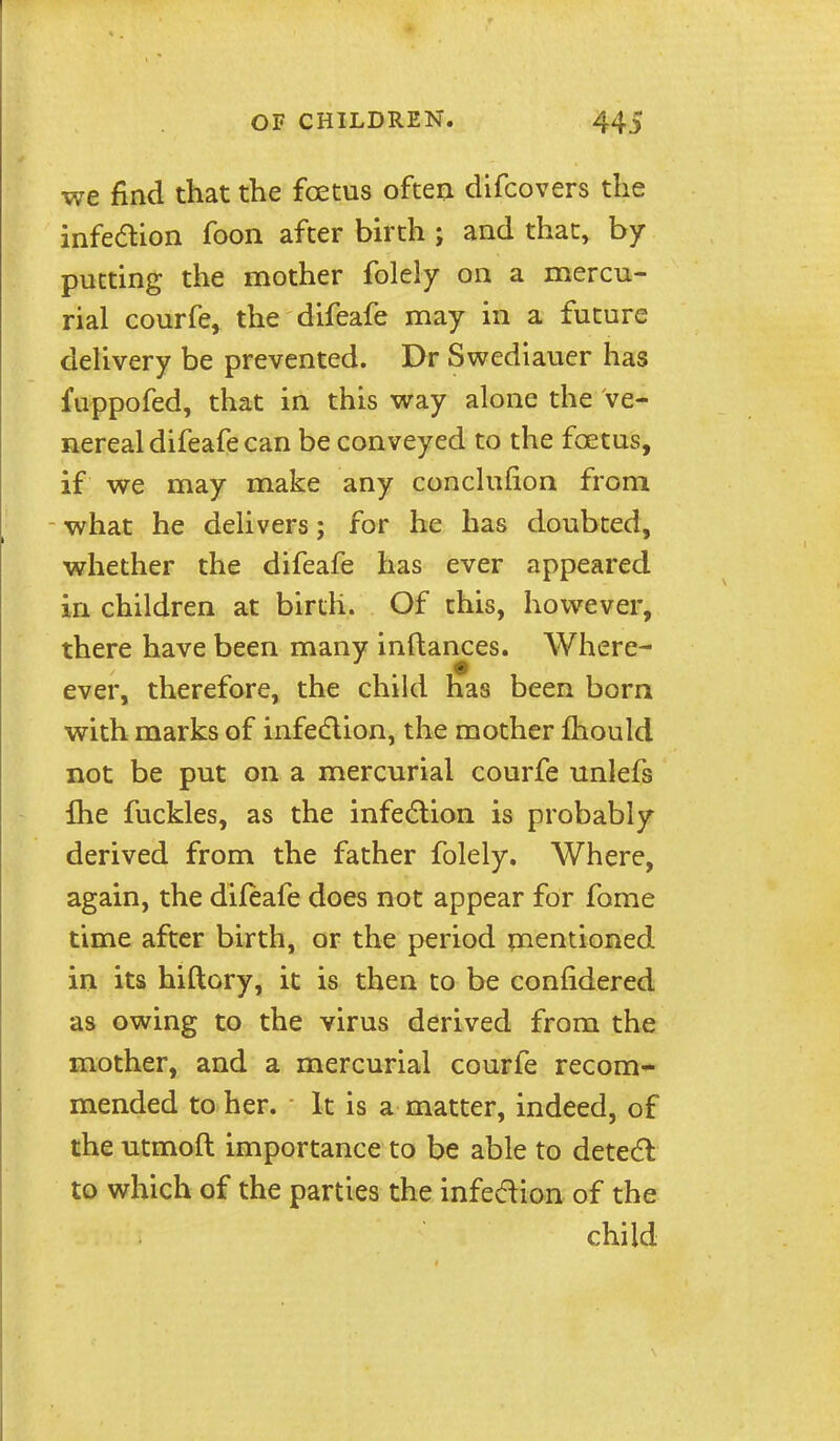 we find that the foetus often difcovers the infeaion foon after birth ; and that, by putting the mother folely on a mercu- rial courfe, the difeafe may in a future dehvery be prevented. Dr Swediauer has fuppofed, that in this way alone the ve- nereal difeafe can be conveyed to the foetus, if we may make any conclufion from what he delivers; for he has doubted, whether the difeafe has ever appeared in children at birtli. Of this, however, there have been many inftances. Where- ever, therefore, the child has been born with marks of infedion, the mother fhould not be put on a mercurial courfe unlefs Ihe fuckles, as the infedlion is probably derived from the father folely. Where, again, the difeafe does not appear for fome time after birth, or the period mentioned in its hiftory, it is then to be confidered as owing to the virus derived from the mother, and a mercurial courfe recom- mended to her. It is a matter, indeed, of the utmoft importance to be able to detedl to which of the parties the infecftion of the child