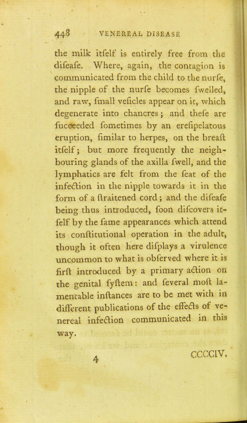 tlie milk itfelf is entirely free from tlie difeafe. Where, again, the contagion is communicated from the child to the nurfe, the nipple of the nurfe becomes fwelled, and raw, fmall veficles appear on it, which degenerate into chancres ; and thefe are fucceeded fometimes by an erefipelatous eruption, fimilar to herpes, on the bread itfelf; but more frequently the neigh- bouring glands of the axilla fwell, and the lymphatics are felt from the feat of the infection in the nipple towards it in the form of a (Iraitened cord; and the difeafe being thus introduced, fooil difcovers it- felf by the fame appearances which attend its conftitutional operation in the adult, though it often here difplays ^ virulence uncommon to what is obferved where it is firft introtluced by a primary adion on the genital fyftem: and feveral moft la- mentable inftances are to be met with in different publications of the efFeas of ve- nereal infedion communicated in this way. 4 CCCCIV»
