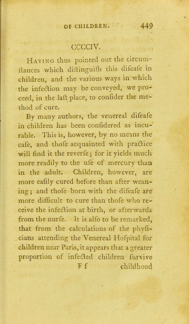 CCCCIV. Having thus pointed out the circiim- ilances which diltinguifli this difeafe in children, and the various ways in which the infedion may be conveyed, we pro- ceed, in the laft place, to confider the me- thod of cure. By many authors, the venereal difeafe in children has been confidered as incu- rable. This is, however, by no means the cafe, and thofe acquainted with pradice will find it the reverfe; for it yields much more readily to the ufe of mercury than in the adult. Children, however, are more eafily cured before than after wean- ing ; and thofe born with the difeafe are more difficult to cure than thofe who re- ceive the infedlion at birth, or afterwards from the nurfe. It is alfo to be remarked, that from the calculations of the phyfi- cians attending the Venereal Hofpital for children near Paris, it appears that a greater proportion of infedled children furvive F f childhood