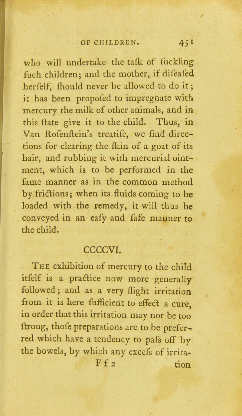 who will undertake the tafk of fuckling fuch children; and the mother, if difeafed herfelf, fliould never be allowed to do it; it has been propofed to impregnate with mercury the milk of other animals, and in this ftate give it to the child. Thus, in Van Rofenftein's treatife, we find direc^ tions for clearing the fkin of a goat of its hair, and rubbing it with mercurial oint- ment, which is to be performed in the fame manner as in the common method by frictions; when its fluids coming to be loaded with the remedy, it will thus be conveyed in an eafy and fafe manner to the child. CCCCVI. The exhibition of mercury to the child itfelf is a pradice now more generally followed; and as a very flight irritation from it is here fufficient to effed a cure, in order that this irritation may not be too ftrong, thofe preparations are to be prefer-* red which have a tendency to pafs off by the bowels, by which any excefs of irrita-