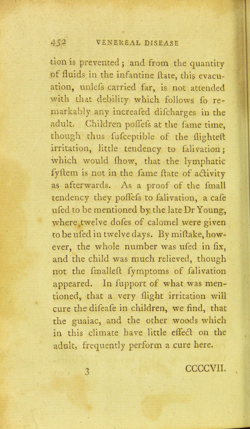 tion is prevented ; and from the quantity of fluids in the infantine ftate, thi§ evacu- ation, unlefs carried far, is not attended with that debility which follows fo re- markably any increafed difcharges in the adult. Children poffefs at the fame time, though thus fufcepcible of the flighteft irritation, little tendency to falivation; which would fhow, that the lymphatic fyflem is not in the fame ftate of a(fbivity as afterwards. As a proof of the fmall tendency they polTefs to falivation, a cafe ufed to be mentioned by the late Dr Young, where .twelve dofes of calomel were given to be ufed in twelve days. By miftake, how- ever, the whole number was ufed in fix, and the child was much relieved, though not the fmalleft fymptoms of falivation appeared. In fupport of what was men- tioned, that a very flight irritation will cure the difeafe in children, we find, that the guaiac, and the other woods which in this climate have little effe6t on the adult, frequently perform a cure here. 3 CCCCVII.