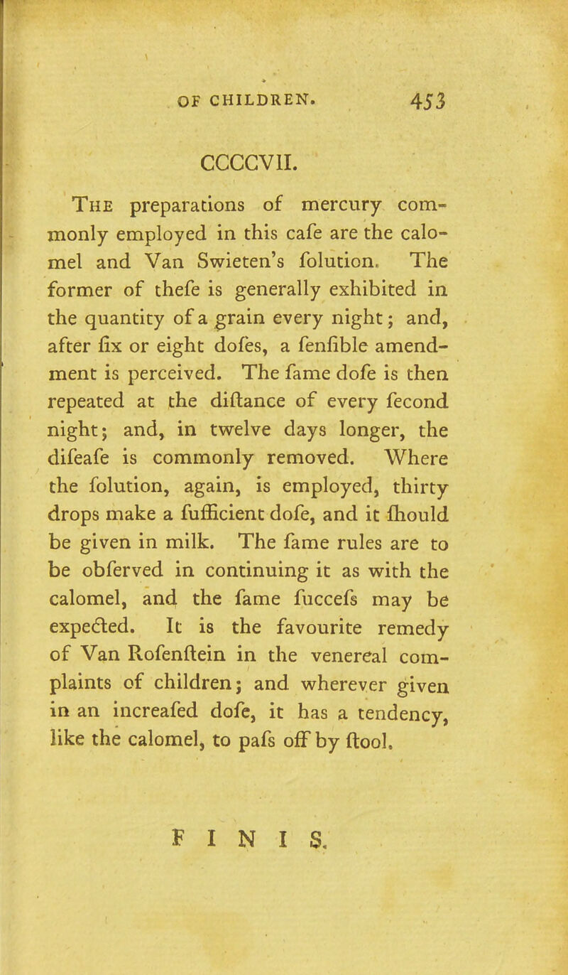 CCCGVII. The preparations of mercury com- monly employed in this cafe are the calo- mel and Van Swieten's folution. The former of thefe is generally exhibited in the quantity of a ^rain every night; and, after fix or eight dofes, a fenfible amend- ment is perceived. The fame dofe is then repeated at the diftance of every fecond night; and, in twelve days longer, the difeafe is commonly removed. Where the folution, again, is employed, thirty drops make a fufficient dofe, and it fliould be given in milk. The fame rules are to be obferved in continuing it as vsrith the calomel, and the fame fuccefs may be expeded. It is the favourite remedy of Van Rofenftein in the venereal com- plaints of children; and vv^herever given in an increafed dofe, it has a tendency, like the calomel, to pafs off by ftool. FINIS,