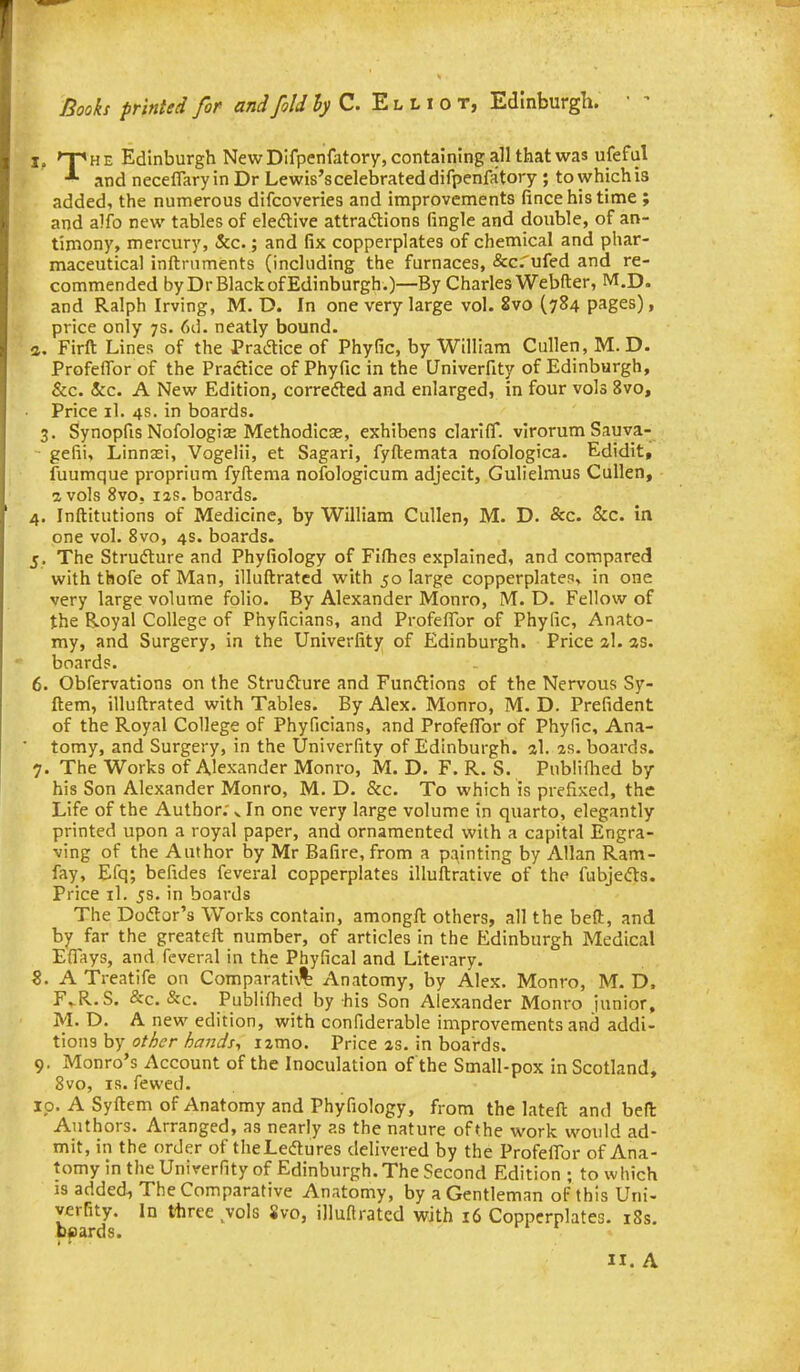Books printed for and foldhyC. E l 11 o t, Edinburgh. T. Edinburgh New DIfpenfatory, containing all that was ufeful and neceflaryin Dr Lewis's celebrated difpenfatory ; to which is added, the numerous difcoveries and improvements fince his time ; and alfo new tables of eledlive attractions fingle and double, of an- timony, mercury, &c.; and fix copperplates of chemical and phar- maceutical inftruments (including the furnaces, &c.'ufed and re- commended by DrBlackofEdinburgh.)—By Charles Webfter, M.D. and Ralph Irving, M. D. In one very large vol. 8vo (784 pages), price only 7s. 6d. neatly bound. a. Firft Lines of the Pradtice of Phyfic, by William Cullen, M. D. Profeffor of the Pradice of Phyfic in the Univerfity of Edinburgh, &c. &c. A New Edition, correfted and enlarged, in four vols 8vo, Price il. 4S. in boards. 3. Synopfis Nofologias Methodicae, exhibens clarifT. virorum Sauva- gelii, Linnasi, Vogelii, et Sagari, fyftemata nofologica. Edidit, fuumque proprium fyftema nofologicum adjecit, Gulielmus Cullen, a vols 8vo, las. boards. 4. Inftitutions of Medicine, by William Cullen, M. D. &c. &c. in one vol. 8vo, 4s. boards. 5. The Structure and Phyfiology of Fifhes explained, and compared with thofe of Man, illuftratcd with 50 large copperplates, in one very large volume folio. By Alexander Monro, M. D. Fellow of the Royal College of Phyficians, and ProfefTor of Phyfic, Anato- my, and Surgery, in the Univerfity of Edinburgh. Price zl. as. boards. 6. Obfervations on the Strudture and Fundtions of the Nervous Sy- ftem, illuftrated with Tables. By Alex. Monro, M. D. Prefident of the Royal College of Phyficians, and Profeffbr of Phyfic, Ana- tomy, and Surgery, in the Univerfity of Edinburgh, al. as. boards. 7. The Works of Alexander Monro, M. D. F. R. S. Publilhed by his Son Alexander Monro, M. D. &c. To which is prefixed, the Life of the Author; ^ In one very large volume in quarto, elegantly printed upon a royal paper, and ornamented with a capital Engra- ving of the Author by Mr Bafire,from a painting by Allan Ram- fay, Efq; befides feveral copperplates illuftrative of the fubjedVs. Price il. 5s. in boards The Dodtor's Works contain, amongft others, all the bed:, and by far the greateft number, of articles in the Edinburgh Medical Eflfkys, and feveral in the Phyfical and Literary. 8. A Treatife on Comparati\% Anatomy, by Alex. Monro, M. D. F. R.S. &c. &c. Publifiied by his Son Alexander Monro iunior, M. D. A new edition, with confiderable improvements and addi- tions by <?/y^i?r z^^?;;^/, izmo. Price as. in boards. 9. Monro's Account of the Inoculation of the Small-pox in Scotland, 8vo, IS. fewed. ip. A Syftem of Anatomy and Phyfiology, from the latefl: and bell Authors. Arranged, as nearly as the nature of the work would ad- mit, in the order of theLedlures delivered by the Profeflbr of Ana- tomy in the Univerfity of Edinburgh. The Second Edition ; to which is added, The Comparative Anatomy, by a Gentleman of this Uni- verfity. In ttiree vols 8vo, illuftratcd with 16 Copperplates. i8s. bpards. IX. A