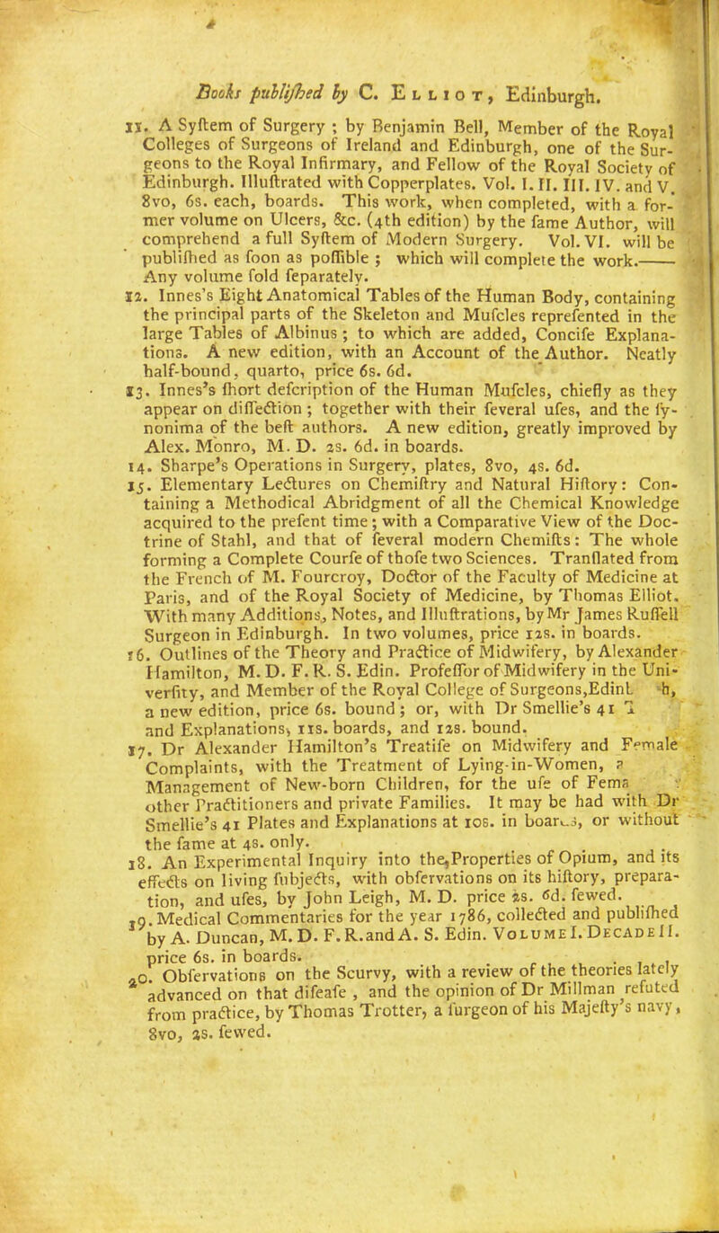Books fuhUJhed hy C. Elliot, Edinburgh. IS. A Syftem of Surgery ; by Benjamin Bell, Member of the Royal Colleges of Surgeons of Ireland and Edinburgh, one of the Sur- geons to the Royal Infirmary, and Fellow of the Royal Society of Edinburgh. Illuftrated with Copperplates. Vol. I. II. III. IV. and V. 8vo, 6s. each, boards. This work, when completed, with a for- mer volume on Ulcers, &c. (4th edition) by the fame Author, will comprehend a full Syftem of Modern Surgery. Vol. VI. will be publifhed as foon as pofTibie ; which will complete the work. Any volume fold feparately. 12. Innes's Eight Anatomical Tables of the Human Body, containing the principal parts of the Skeleton and Mufcles reprefented in the large Tables of Albinus; to which are added, Concife Explana- tions. A new edition, with an Account of the Author. Neatly half-bound , quarto, price 6s. 6d. 13. Innes's fhort defcription of the Human Mufcles, chiefly as they appear on difledtion ; together with their feveral ufes, and the fy- nonima of the beft authors. A new edition, greatly improved by Alex. Monro, M. D. as. 6d. in boards. 14. Sharpe's Operations in Surgery, plates, 8vo, 4s. 6d. jj. Elementary Ledlures on Chemiftry and Natural Hiftory: Con- taining a Methodical Abridgment of all the Chemical Knowledge acquired to the prefent time ; with a Comparative View of the Doc- trine of Stahl, and that of feveral modern Chemifts: The whole forming a Complete Courfe of thofe two Sciences. Tranflated from the French of M. Fourcroy, Dodlor of the Faculty of Medicine at Paris, and of the Royal Society of Medicine, by Thomas Elliot. With many Additions, Notes, and Illuftrations, by Mr James Ruffell Surgeon in Edinburgh. In two volumes, price 12s. in boards. t6. Outlines of the Theory and Praftice of Midwifery, by Alexander Hamilton, M. D. F. R. S. Edin. Profeflbr of Midwifery in the Uni- verfity, and Member of the Royal College of Surgeons,EdinL 'b, a new edition, price 6s. bound ; or, with Dr Smellie's 41 1 and Explanations^ iis. boards, and izs. bound. 17. Dr Alexander Hamilton's Treatife on Midwifery and Female Complaints, with the Treatment of Lying-in-Women, ? Management of New-born Children, for the ufe of Fema other Fraftitioners and private Families. It may be had with Dr Smellie's 41 Plates and Explanations at los. in boar^-j, or without the fame at 4s. only. 18. An Experimental Inquiry into the,Properties of Opium, audits efieds on living fubjefts, with obfervations on its hiftory, prepara- tion, and ufes, by John Leigh, M. D. price is. fid. fewed. ,0 Medical Commentaries for the year 1786, colledted and publilhed by A. Duncan, M.D. F.R.andA. S. Edin. Volume!. Decade II. price 6s. in boards. . , . 1 40 Obfervations on the Scurvy, with a review of the theories lately advanced on that difeafe , and the opinion of Dr Millman refuted from pradice, by Thomas Trotter, a lurgeon of his Majefty s navy, 8vo, as. fewed.